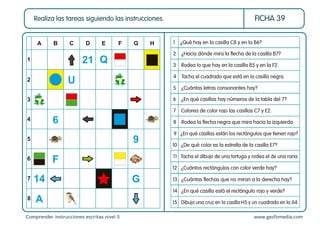 Comprender instrucciones escritas nivel 5 www.gesfomedia.com
FICHA 39
Realiza las tareas siguiendo las instrucciones.
1 ¿Qué hay en la casilla C8 y en la B6?
3 Rodea lo que hay en la casilla B5 y en la F2.
2 ¿Hacia dónde mira la ﬂecha de la casilla B7?
9 ¿En qué casillas están los rectángulos que tienen rojo?
10 ¿De qué color es la estrella de la casilla E7?
4 Tacha el cuadrado que está en la casilla negra.
5 ¿Cuántas letras consonantes hay?
7 Colorea de color rojo las casillas C7 y E2.
6 ¿En qué casillas hay números de la tabla del 7?
8 Rodea la ﬂecha negra que mira hacia la izquierda.
14 ¿En qué casilla está el rectángulo rojo y verde?
15 Dibuja una cruz en la casilla H5 y un cuadrado en la A4.
12 ¿Cuántos rectángulos con color verde hay?
11 Tacha el dibujo de una tortuga y rodea el de una rana.
13 ¿Cuántas ﬂechas que no miran a la derecha hay?
A
1
2
3
4
5
6
7
8
B C D E F G H
Q
21
14 G
U
6
A
F
9
 