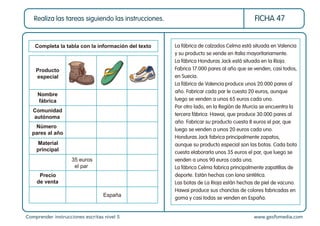 Comprender instrucciones escritas nivel 5 www.gesfomedia.com
FICHA 47
Realiza las tareas siguiendo las instrucciones.
Nombre
fábrica
Producto
especial
Comunidad
autónoma
Número
pares al año
Material
principal
Precio
de venta
Completa la tabla con la información del texto La fábrica de calzados Celma está situada en Valencia
y su producto se vende en Italia mayoritariamente.
La fábrica Honduras Jack está situada en la Rioja.
Fabrica 17.000 pares al año que se venden, casi todos,
en Suecia.
La fábrica de Valencia produce unos 20.000 pares al
año. Fabricar cada par le cuesta 20 euros, aunque
luego se venden a unos 65 euros cada uno.
Por otro lado, en la Región de Murcia se encuentra la
tercera fábrica: Hawai, que produce 30.000 pares al
año. Fabricar su producto cuesta 8 euros el par, que
luego se venden a unos 20 euros cada uno.
Honduras Jack fabrica principalmente zapatos,
aunque su producto especial son las botas. Cada bota
cuesta elaborarla unos 35 euros el par, que luego se
venden a unos 90 euros cada una.
La fábrica Celma fabrica principalmente zapatillas de
deporte. Están hechas con lona sintética.
Las botas de La Rioja están hechas de piel de vacuno.
Hawai produce sus chanclas de colores fabricadas en
goma y casi todas se venden en España.
35 euros
el par
España
 