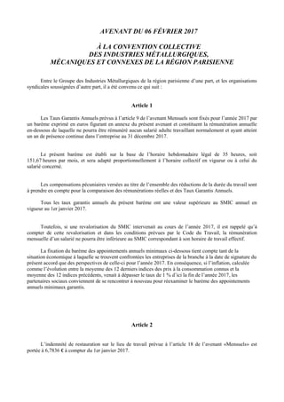 AVENANT DU 06 FÉVRIER 2017
À LA CONVENTION COLLECTIVE
DES INDUSTRIES MÉTALLURGIQUES,
MÉCANIQUES ET CONNEXES DE LA RÉGION PARISIENNE
Entre le Groupe des Industries Métallurgiques de la région parisienne d’une part, et les organisations
syndicales soussignées d’autre part, il a été convenu ce qui suit :
Article 1
Les Taux Garantis Annuels prévus à l’article 9 de l’avenant Mensuels sont fixés pour l’année 2017 par
un barème exprimé en euros figurant en annexe du présent avenant et constituent la rémunération annuelle
en-dessous de laquelle ne pourra être rémunéré aucun salarié adulte travaillant normalement et ayant atteint
un an de présence continue dans l’entreprise au 31 décembre 2017.
Le présent barème est établi sur la base de l’horaire hebdomadaire légal de 35 heures, soit
151,67 heures par mois, et sera adapté proportionnellement à l’horaire collectif en vigueur ou à celui du
salarié concerné.
Les compensations pécuniaires versées au titre de l’ensemble des réductions de la durée du travail sont
à prendre en compte pour la comparaison des rémunérations réelles et des Taux Garantis Annuels.
Tous les taux garantis annuels du présent barème ont une valeur supérieure au SMIC annuel en
vigueur au 1er janvier 2017.
Toutefois, si une revalorisation du SMIC intervenait au cours de l’année 2017, il est rappelé qu’à
compter de cette revalorisation et dans les conditions prévues par le Code du Travail, la rémunération
mensuelle d’un salarié ne pourra être inférieure au SMIC correspondant à son horaire de travail effectif.
La fixation du barème des appointements annuels minimaux ci-dessous tient compte tant de la
situation économique à laquelle se trouvent confrontées les entreprises de la branche à la date de signature du
présent accord que des perspectives de celle-ci pour l’année 2017. En conséquence, si l’inflation, calculée
comme l’évolution entre la moyenne des 12 derniers indices des prix à la consommation connus et la
moyenne des 12 indices précédents, venait à dépasser le taux de 1 % d’ici la fin de l’année 2017, les
partenaires sociaux conviennent de se rencontrer à nouveau pour réexaminer le barème des appointements
annuels minimaux garantis.
Article 2
L’indemnité de restauration sur le lieu de travail prévue à l’article 18 de l’avenant «Mensuels» est
portée à 6,7836 € à compter du 1er janvier 2017.
 