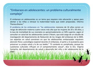 “Embarazo en adolescentes: un problema culturalmente
complejo”
El embarazo en adolescentes es un tema que requiere más educación y apoyo para
alentar a las niñas a retrasar la maternidad hasta que estén preparadas. Informa
Theresa Braine.”
El problema de los embarazos en “las adolescentes menores de 16 años corren un
riesgo de defunción materna cuatro veces más alto que las mujeres de 20 a 30 años, y
la tasa de mortalidad de sus neonatos es aproximadamente un 50% superior, según el
consultor en salud de los adolescentes James E Rosen, que está cargo de un estudio de
investigación del departamento de Reducción de los riesgos del embarazo de la OMS.
Los expertos en salud convienen en que las adolescentes embarazadas requieren
atención física y psicológica especial durante el embarazo, el parto y el puerperio para
preservar su propia salud y la de sus bebés.” "El contexto es complicado, porque las
cuestiones culturales influyen en el comportamiento sexual", dice la Dra. Virginia
Camacho, del departamento de salud y desarrollo del niño y del adolescente de la
OMS”
 