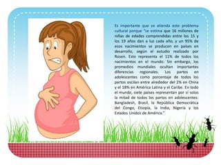 Es importante que se atienda este problema
cultural porque “se estima que 16 millones de
niñas de edades comprendidas entre los 15 y
los 19 años dan a luz cada año, y un 95% de
esos nacimientos se producen en países en
desarrollo, según el estudio realizado por
Rosen. Esto representa el 11% de todos los
nacimientos en el mundo. Sin embargo, los
promedios mundiales ocultan importantes
diferencias regionales. Los partos en
adolescentes como porcentaje de todos los
partos oscilan entre alrededor del 2% en China
y el 18% en América Latina y el Caribe. En todo
el mundo, siete países representan por sí solos
la mitad de todos los partos en adolescentes:
Bangladesh, Brasil, la República Democrática
del Congo, Etiopía, la India, Nigeria y los
Estados Unidos de América.”
 