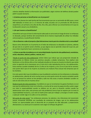 colonias aledañas dando la información con publicidad y algún número de teléfono donde puedan
pedir la ayuda necesaria.
• ¿Cuántas personas se beneficiarían con el proyecto?
Primero los jóvenes de cada familia del fraccionamiento que son un promedio de 600 casas y como
300 habitadas al menos con 2 o 3 menores de edad, escuelas con un promedio de 240 alumnos
vespertinos y en primaria a los años de 4to, 5to y 6to, para reforzar sus conocimientos en lo que es
la educación sexual y sus alrededores.
• ¿De qué manera se beneficiarían?
el beneficio seria que al tener la información adecuada no sería tanto el riesgo de tener un embarazo
no deseado, porque tendrían del conocimiento de la manera responsable de utilizar los métodos
anticonceptivos y la planificación familiar.
• De no llevarse a cabo el proyecto ¿Qué afectaciones traería para los miembros de tu comunidad?
Bueno como afectación es el aumento en el índice de embarazos no deseados en jóvenes, además
de que este es un patrón social y familiar, ya que alguna cosa se aprende a base de lo que vez, por
eso es bien importante hacer conciencia en los jóvenes.
• ¿Cómo se percibe el problema en mi comunidad desde el punto de vista poblacional, económico,
social, educativo, laboral, político, natural, etc.?
“Desde el punto de vista poblacional: existen datos que indican que una proporción elevada de
adolescentes en México inician sus prácticas sexuales a edades tempranas. Para explicar este
fenómeno, en los últimos años se han realizado estudios en los que se muestra la relación que existe
entre la aparición de la menarquia con el inicio de la vida reproductiva de las y los adolescentes.
Estos eventos suceden alrededor de los 12 años en las mujeres y a los 13 en el caso de los varones;
esto quiere decir que en las mujeres se presenta una madurez física sexual más temprana que en
los hombres.
Con esto quiero decir que el problema es que la población aumenta con los embarazos no deseados
en adolescentes, además de verlo muchas veces ya como parte común de nuestra sociedad cuando
no es así porque los valores se han perdido y cada vez más cosas a nuestro alrededor suceden no
solo en este tema sino en muchos otros.”
Desde el punto de vista económico: el problema es que se incrementan los gastos familiares si es el
caso que los adolescentes vivan con la familia, y muchas de las veces los papas de ellos suelen cargar
con toda la responsabilidad cuando no debiera ser así, pero la situación cambia cuando los
adolescentes viven solos, esto provoca aún más problemas como el que se separen por no tener la
responsabilidad necesaria, y con esto la madre joven opta por trabajar y encargar al recién nacido,
u opta por vender algo en la calle o en los camiones.
Del punto de vista social: “Los embarazos precoces, los abortos y las infecciones de transmisión
sexual, incluyendo VIH/SIDA, son resultados de conductas de riesgos, que en los adolescentes
limitan sus oportunidades para el desarrollo de un proyecto de vida adecuado y proporcionan
afectaciones a su salud que en ocasiones varía según el enfoque de género”.
 