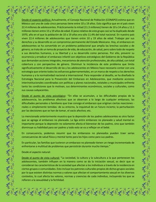 Desde el aspecto político: Actualmente, el Consejo Nacional de Población (CONAPO) estima que en
México casi una de cada cinco personas tiene entre 10 y 19 años. Esto significa que en el país viven
22.4 millones de adolescentes. Prácticamente la mitad (11.3 millones) tienen de 10 a 14 años y 11.1
millones tienen entre 15 y 19 años de edad. El peso relativo de este grupo casi se ha duplicado desde
1970, año en el que la población de 10 a 19 años era sólo 11.4% del total nacional. En nuestro país
viven 22.4 millones de adolescentes que tienen entre 10 y 19 años de edad. Trabajar por sus
derechos y su desarrollo es un compromiso permanente del Estado Mexicano. Hoy, el embarazo en
adolescentes se ha convertido en un problema poblacional que amplía las brechas sociales y de
género; se trata de un tema de proyecto de vida, de educación, de salud, pero sobre todo de respeto
a sus derechos humanos, a su libertad y a su desarrollo como personas. Por ello, prevenir su
ocurrencia y erradicar el embarazo infantil son objetivos estratégicos del Gobierno de la República
que demandan acciones integrales, mecanismos de atención profesionales, de alta calidad, con total
cobertura y con perspectiva de género. Disminuir la incidencia de este problema que limita
significativamente el desarrollo de las y los adolescentes en México hace necesario contar con una
estrategia que oriente todos los esfuerzos gubernamentales, en un marco de respeto a los derechos
humanos y a la normatividad nacional e internacional. Para responder al desafío, se ha diseñado la
Estrategia Nacional para la Prevención del Embarazo en Adolescentes, que mediante acciones
interinstitucionales coordinadas con políticas y planes nacionales, estatales y municipales enfrenta
tanto las condiciones que lo motivan, sus determinantes económicos, sociales y culturales, como
sus causas subyacentes.
Desde el punto de vista psicológico: “En ellas se acumulan, a las dificultades propias de la
adolescencia, los problemas afectivos que se observan a lo largo de cualquier embarazo, las
dificultades personales o familiares que trae consigo el embarazo que originan ciertas reacciones -
reales o simplemente temidas- de su entorno, la inquietud de un futuro incierto; la perturbación
por las decisiones que se han de tomar, el vacío afectivo; etc.
Lo mencionado anteriormente muestra que la depresión de los padres adolescentes es otro factor
que se agrega al embarazo no planeado. La liga entre embarazo no planeado y salud mental es
importante porque la depresión no solamente afecta el bienestar de los padres, sino que también
disminuye su habilidad para ser padres y todo esto se va a reflejar en el bebé.
En consecuencia, podemos resumir que los embarazos no planeados pueden traer serias
consecuencias de salud física y mental tanto para los hijos como para sus padres.
En particular, las familias que tuvieron un embarazo no planeado tienen un riesgo incrementado de
enfrentarse a multitud de problemas que persistirán durante mucho tiempo.”
Desde el aspecto natural:
Desde el punto de vista cultural: “La sociedad, la cultura y la subcultura a la que pertenecen los
adolescentes, también influyen en la manera como se da la iniciación sexual, es decir que se
consideran las características de la sociedad que afectan a los individuos a través de la residencia en
ciertos grupos o comunidades. Esto incluye los patrones culturales propios de dichos grupos sociales
por lo que existen distintas normas y valores que afectan el comportamiento sexual en los diversos
contextos, lo cual afecta los valores, normas y creencias de cada individuo, incluyendo los que se
refieren a la sexualidad y la fertilidad.
 
