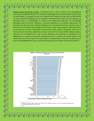 Desde el punto de vista de la salud: “la educación para la vida y la salud es una estrategia de
prevención que pretende disminuir los factores de riesgo al generar actitudes positivas hacia la salud
y el autocuidado. Un ejemplo de esto es el programa de Planeando tu vida, éste fue desarrollado
con base a datos de investigación y fue evaluado en diferentes fases tanto en lo que respecta a su
contenido como a su metodología. Se imparte a los adolescentes siguiendo una metodología
participativa que les permite reflexionar y aprende basándose en sus propias experiencias. Los
contenidos de éste contenían aspectos biológicos de la reproducción humana, opciones para el
ejercicio de la sexualidad, enfermedades de transmisión sexual, anticoncepción, manejo del afecto
y comunicación no verbal, asertividad y comunicación verbal, valores, autoestima, control de sí
mismo, toma de decisiones, expectativas a futuro, prevención de uso de alcohol, tabaco, drogas y
nutrición. Con la finalidad de no caer en estas situaciones de embarazos no deseados en los
adolescentes. El riesgo de muerte por complicaciones en el embarazo es mucho mayor en las
adolescentes que en las mujeres con mayor edad. Las adolescentes menores de 16 años tienen 4
veces más probabilidades de morir a causa del embarazo que las mujeres de entre 20 y 30 años.”
 