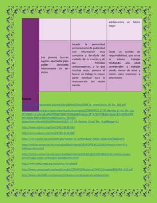 adolescentes un futuro
mejor.
Los jóvenes buscan
lugares apartados para
poder conocerse
íntimamente sin ser
vistos.
Invadir la comunidad
primeramente de publicidad
con información muy
completa y detallada del
cuidado de su cuerpo y de
los métodos
anticonceptivos, y lo que
muchas veces provoca el
buscar un trabajo la mayor
parte eventual para la
manutención del recién
nacido.
Crear un sentido de
responsabilidad, que no es
lo mismo trabajar
tendiendo una edad
considerable a trabajar
siendo menor de edad y
menos para mantener a
otro menor.
Fuentes
https://yoquieroyopuedo.org.mx/sites/default/files/1996_la_importancia_de_los_fact.pdf
https://s3.amazonaws.com/academia.edu.documents/32906929/5.17.04_Revista_Crisol_No._4.p
df?AWSAccessKeyId=AKIAIWOWYYGZ2Y53UL3A&Expires=1512793233&Signature=E3mzPXb1sKB
MFSbjG964SDC%2BpIk%3D&response-content-
disposition=inline%3B%20filename%3D5_17_04_Revista_Crisol_No._4.pdf#page=12
http://www.redalyc.org/html/106/10639208/
http://www.redalyc.org/html/214/21432108/
http://www.scielo.org.mx/scielo.php?script=sci_arttext&pid=S0036-36342006000400005
http://noticias.universia.net.mx/actualidad/noticia/2014/07/23/1101061/mexico-viven-6-2-
millones-ninis.html
http://noticias.universia.net.mx/actualidad/noticia/2014/01/10/1074362/ocde-mexico-ocupa-
primer-lugar-casos-embarazos-adolescentes.html
http://www.beta.inegi.org.mx/temas/natalidad/
http://www.conapo.gob.mx/work/models/CONAPO/Resource/2441/1/images/ENAPEA_V10.pdf
http://www.salud180.com/jovenes/embarazo-no-deseado-en-adolescentes
 