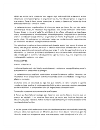 Todavía en muchas casas, cuando un niño pregunta algo relacionado con la sexualidad es mal
interpretado como 'grosero' porque lo preguntó en voz alta, 'mal educado' porque lo preguntó a
otra persona, 'fuera de lugar' porque preguntó en la escuela, o 'degenerado' porque se siente
demasiado interesado y curioso en el tema.
Los padres deben tener muy claro el tipo de orientación sexual que desean dar a sus hijos. Deben
considerar que, hoy día, los niños están muy expuestos a todo tipo de información sobre el sexo.
En razón de eso, es necesario 'vigilar' las actividades de los niños o adolescentes, y si es el caso,
ofrecer nuevas opciones de entretenimiento, buscando programas, comprando discos y ropa que
estén de acuerdo con la edad del niño, y así garantizar un mínimo de protección. Es conveniente
que los niños y (o) adolescentes, no sobrepasen etapas, que no abandonen los juegos infantiles
por imitaciones más adultas o comportamientos similares.
Otra actitud que los padres no deben olvidarse es la de evitar aquella vieja historia de separar los
niños y niñas en grupos distintos, en lo que se refiere a la sexualidad. Se debe hablar con los dos
sexos por igual, independientemente del sexo que tenga. El hecho de negar igual derecho a la
información, a la formación, y al placer puede favorecer la actitud pasiva de los niños cuando han
sido educados para la sumisión. Esta educación da lugar a personas muy poco preparadas para
resolver posibles problemas en el futuro.
INCONVENIENTES:
VENTAJA Y DESVENTAJA
La información adecuada a los hijos les ayudará después a enfrentarse a un posible abuso sexual o
a una enfermedad. En resumen, les protegerá.
Los padres tenemos un papel muy importante en la educación sexual de los hijos. Transmitir a los
niños temor, miedo o vergüenza en los temas relacionados con la sexualidad sólo conseguirá que
adquieran complejos.
Enseñarles temas de sexualidad es algo más que hablarles de cómo funciona el aparato
reproductor. Crear un clima de confianza donde el niño se sienta seguro para exponer sus dudas y
encontrar respuestas es la mejor forma para que tengan una educación sexual sana.
Estos son los errores que tenemos que evitar en el proceso:
1. Pensar que hace falta ser sexólogo: para hablar de sexo con los hijos no tenemos que ser
expertos en sexología. Es un tema que forma parte de nuestra vida, igual que hablamos de
educación, de juegos o de salud. Todo el mundo es capaz de hacerlo y de llevarlos a cabo de forma
correcta delante de los hijos.
2. Ver con ojos de adulto la sexualidad infantil. No tiene nada que ver la sexualidad en la infancia y
en la vida adulta. Los significados son diferentes. Los niños tienen deseos y emociones, pero no
tienen las sensaciones eróticas que puede tener una persona mayor. Por ejemplo, si el niño y (o)
 
