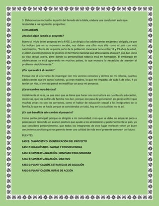 3. Elabora una conclusión. A partir del llenado de la tabla, elabora una conclusión en la que
respondas a las siguientes preguntas:
CONCLUSION
¿Realicé algún cambio al proyecto?
Bueno al inicio de mi proyecto en la FASE 1, se dirigía a los adolescentes en general del país, ya que
los índices que en su momento recabe, nos daban una cifra muy alta como el país con más
nacimientos, “Cerca de la quinta parte de la población mexicana tiene entre 13 y 19 años de edad,
es decir, existen millones de jóvenes en territorio nacional que atraviesan la etapa en que dan inicio
su vida sexual activa, pero donde su personalidad todavía está en formación. El embarazo en
adolescentes se está agravando en muchos países, lo que muestra la necesidad de atender el
problema decididamente.”
¿Por qué realicé el cambio?
Porque me di a la tarea de investigar con mis vecinos cercanos y dentro de mi colonia, cuantas
adolescentes que yo conocí solteras, ya eran madres, lo que me impacto, de cada 5 de ellas, 4 ya
tenían un hijo, al ver eso pensé en modificar un poco mi proyecto.
¿Es un cambio muy drástico?
Inicialmente si lo es, ya que creo que se tiene que hacer una restructura en cuanto a la educación,
creencias, que los padres de familia nos dan, porque eso pasa de generación en generación y que
muchas veces no son los correctos, como el hablar de educación sexual a los integrantes de la
familia, lo que no se hacía porque se consideraba un tabú, hoy en la actualidad no es así.
¿En qué beneficia este cambio al proyecto?
Como punto principal, porque es dirigido a mi comunidad, creo que se debe de empezar poco a
poco para ir teniendo un avance positivo que ayude a los alrededores y posteriormente al país, ya
que considero personalmente, que todos los integrantes de éste lugar merecen tener un buen
crecimiento positivo que nos permita tener una calidad de vida en el presente como en un futuro.
FUENTES:
FASE1: DIAGNÓSTICO. IDENTIFICACIÓN DEL PROYECTO
FASE 2: DIAGNÓSTICO. CAUSAS Y CONSECUENCIAS
FASE 3: CONTEXTUALIZACIÓN. COMPARO PARA MEJORAR
FASE 4: CONTEXTUALIZACIÓN. OBJETIVO
FASE 5: PLANIFICACIÓN. ESTRATEGIAS DE SOLUCIÓN
FASE 6: PLANIFICACIÓN. RUTAS DE ACCIÓN
 