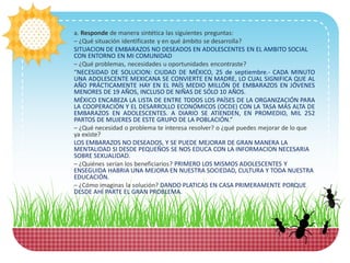 a. Responde de manera sintética las siguientes preguntas:
– ¿Qué situación identificaste y en qué ámbito se desarrolla?
SITUACION DE EMBARAZOS NO DESEADOS EN ADOLESCENTES EN EL AMBITO SOCIAL
CON ENTORNO EN MI COMUNIDAD
– ¿Qué problemas, necesidades u oportunidades encontraste?
“NECESIDAD DE SOLUCION: CIUDAD DE MÉXICO, 25 de septiembre.- CADA MINUTO
UNA ADOLESCENTE MEXICANA SE CONVIERTE EN MADRE, LO CUAL SIGNIFICA QUE AL
AÑO PRÁCTICAMENTE HAY EN EL PAÍS MEDIO MILLÓN DE EMBARAZOS EN JÓVENES
MENORES DE 19 AÑOS, INCLUSO DE NIÑAS DE SÓLO 10 AÑOS.
MÉXICO ENCABEZA LA LISTA DE ENTRE TODOS LOS PAÍSES DE LA ORGANIZACIÓN PARA
LA COOPERACIÓN Y EL DESARROLLO ECONÓMICOS (OCDE) CON LA TASA MÁS ALTA DE
EMBARAZOS EN ADOLESCENTES. A DIARIO SE ATIENDEN, EN PROMEDIO, MIL 252
PARTOS DE MUJERES DE ESTE GRUPO DE LA POBLACIÓN.”
– ¿Qué necesidad o problema te interesa resolver? o ¿qué puedes mejorar de lo que
ya existe?
LOS EMBARAZOS NO DESEADOS, Y SE PUEDE MEJORAR DE GRAN MANERA LA
MENTALIDAD SI DESDE PEQUEÑOS SE NOS EDUCA CON LA INFORMACION NECESARIA
SOBRE SEXUALIDAD.
– ¿Quiénes serían los beneficiarios? PRIMERO LOS MISMOS ADOLESCENTES Y
ENSEGUIDA HABRIA UNA MEJORA EN NUESTRA SOCIEDAD, CULTURA Y TODA NUESTRA
EDUCACIÓN.
– ¿Cómo imaginas la solución? DANDO PLATICAS EN CASA PRIMERAMENTE PORQUE
DESDE AHÍ PARTE EL GRAN PROBLEMA.
 