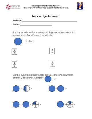 Escuela primaria “Ejército Mexicano”
Docente normalista Andrea Guadalupe Motel Armenta.
Fracción igual a entero.
Nombre: ____________________________________________________
Fecha: ______________________________
Suma y reparte las fracciones para llegar al entero, ejemplo:
sacaremos la fracción de ½, resultado:
Escribe cuanto representan los círculos, anotando números
enteros y fracciones. Ejemplo:
= 1
½ + ½ = 1.
2
1
8
2
3
4
1
5
= =
= =
+
+ +
+
+
 