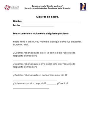 Escuela primaria “Ejército Mexicano”
Docente normalista Andrea Guadalupe Motel Armenta.
Galletas de pedro.
Nombre: ____________________________________________________
Fecha: ______________________________
Lee y contesta correctamente el siguiente problema:
Pedro tiene 1 pastel, y su mama le dice que coma 1/8 de pastel.
Durante 7 días.
¿Cuántas rebanadas de pastel se come al día? (escribe la
respuesta en fracción)
__________________________________________________
¿Cuántas rebanadas se cómo en los siete días? (escribe la
respuesta en fracción)
_________________________________________________
¿Cuántas rebanadas lleva consumidas en el día 4?
________________________________________
¿Sobran rebanadas de pastel? _________ ¿Cuántas?
_________________________________
 