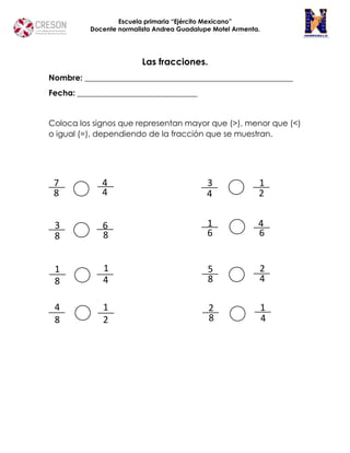 Escuela primaria “Ejército Mexicano”
Docente normalista Andrea Guadalupe Motel Armenta.
Las fracciones.
Nombre: ____________________________________________________
Fecha: ______________________________
Coloca los signos que representan mayor que (>), menor que (<)
o igual (=), dependiendo de la fracción que se muestran.
7
8
4
4
3
8
6
8
1
8
1
4
4
8
1
2
3
4
1
2
1
6
4
6
5
8
2
4
2
8
1
4
 