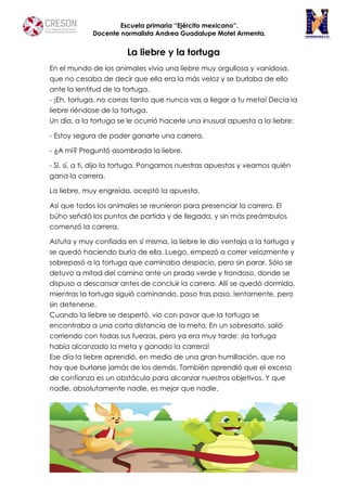 Escuela primaria “Ejército mexicano”.
Docente normalista Andrea Guadalupe Motel Armenta.
La liebre y la tortuga
En el mundo de los animales vivía una liebre muy orgullosa y vanidosa,
que no cesaba de decir que ella era la más veloz y se burlaba de ello
ante la lentitud de la tortuga.
- ¡Eh, tortuga, no corras tanto que nunca vas a llegar a tu meta! Decía la
liebre riéndose de la tortuga.
Un día, a la tortuga se le ocurrió hacerle una inusual apuesta a la liebre:
- Estoy segura de poder ganarte una carrera.
- ¿A mí? Preguntó asombrada la liebre.
- Sí, sí, a ti, dijo la tortuga. Pongamos nuestras apuestas y veamos quién
gana la carrera.
La liebre, muy engreída, aceptó la apuesta.
Así que todos los animales se reunieron para presenciar la carrera. El
búho señaló los puntos de partida y de llegada, y sin más preámbulos
comenzó la carrera.
Astuta y muy confiada en sí misma, la liebre le dio ventaja a la tortuga y
se quedó haciendo burla de ella. Luego, empezó a correr velozmente y
sobrepasó a la tortuga que caminaba despacio, pero sin parar. Sólo se
detuvo a mitad del camino ante un prado verde y frondoso, donde se
dispuso a descansar antes de concluir la carrera. Allí se quedó dormida,
mientras la tortuga siguió caminando, paso tras paso, lentamente, pero
sin detenerse.
Cuando la liebre se despertó, vio con pavor que la tortuga se
encontraba a una corta distancia de la meta. En un sobresalto, salió
corriendo con todas sus fuerzas, pero ya era muy tarde: ¡la tortuga
había alcanzado la meta y ganado la carrera!
Ese día la liebre aprendió, en medio de una gran humillación, que no
hay que burlarse jamás de los demás. También aprendió que el exceso
de confianza es un obstáculo para alcanzar nuestros objetivos. Y que
nadie, absolutamente nadie, es mejor que nadie.
 
