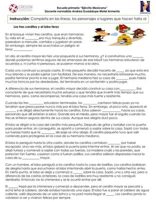 Escuela primaria “Ejército Mexicano”
Docente normalista Andrea Guadalupe Motel Armenta
Los tres cerditos y el lobo feroz
En el bosque vivían tres cerditos, que eran hermanos.
Su vida en el _________era muy tranquila y divertida,
paseaban a menudo, cantaba y jugaban sin parar.
Sin embargo, siempre les acechaba un peligro: el
feroz ____________.
Un día, el cerdito mayor les hizo una propuesta a sus hermanos. ¿Y si construimos una _______
donde podamos sentirnos seguros de las amenazas de ese lobo? Los hermanos estuvieron de
acuerdos y, ni cortos ni perezosos, se pusieron manos a la obra.
Cada uno construyó su propia casita. El más pequeño decidió hacerla de _____ ya que esta era
muy blanda y se podía sujetar con facilidad. De esa manera, no necesitaría esforzarse mucho,
podría terminar pronto e irse a jugar. El hermano mediano hizo su casa de ________ pues había
muchos troncos por los alrededores. Así terminaría en un santiamén y podría jugar.
A diferencia de sus hermanos, el cerdito mayor decidió construir su casa con__________. Era
consciente de que necesitaría mucho esfuerzo y que tendría que invertir más tiempo que sus
hermanos, pero, como recompensa, tendría una casa más fuerte y resistente.
Cuando las tres _________ estuvieron terminadas, los _________ cantaron felices pues ya no
tendrían que preocuparse nunca más por el lobo feroz. Sin embargo, al poco rato, apareció el
_______ y se dirigió directamente hacia los cerditos. Estos salieron ____________ hacia sus casas,
pensando que allí estarían a salvo. Grande era el miedo, pero mayor fue el orgullo cuando los
tres se sintieron seguros dentro de sus casas. Aunque esa alegría duró poco.
El lobo se dirigió a la casa del cerdito más pequeño. Después de gritar y batallar con la puerta
para poder entrar, sin conseguirlo, se apartó y comenzó a soplar sobre la casa. Sopló con todas
sus fuerzas hasta que la _________ de paja se vino abajo. El cerdito pequeño tuvo que salir
corriendo para protegerse en la casa de su hermano mediano.
El lobo lo persiguió hasta la otra casita, donde los cerditos cantaban ________ por haber
escapado. Una vez más, el lobo golpeó la puerta para intentar entrar. Al ver que no podía, se
alejó furioso y comenzó a soplar con todas sus fuerzas. La madera crujió y las paredes, que
parecían tan fuertes, cayeron como si fueran palillos. Los cerditos salieron disparados hacia la
casa de su ___________ mayor.
Con un hambre, el lobo persiguió a los cerditos hasta la casa de ladrillos. Los cerditos bailaban
de alegría hasta que escucharon al lobo intentando abrir la puerta, como había hecho antes.
En cierto punto, el lobo se alejó y comenzó a ______ sobre la casa. Sopló, una y otra vez, pero a
diferencia de las casitas anteriores, la casa de ladrillos era muy resistente y no consiguió
derribarla. Entonces vio la chimenea y se le ocurrió entrar por allí.
El ______ trepó por la chimenea y comenzó a descender, pero el cerdito mayor se percató y
echó leña al caldero, donde estaba haciendo una sopa. El lobo fue a parar al caldero de agua
caliente, salió disparado de un solo brinco y no paró hasta llegar al _____. Los cerditos jamás lo
volvieron a ver y vivieron felices por siempre.
Instrucción: Completa en las líneas, los personajes o lugares que hacen falta al
cuento.
 