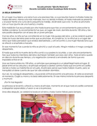 Escuela primaria “Ejército Mexicano”
Docente normalista Andrea Guadalupe Motel Armenta.
LA BELLA DURMIENTE
En un lugar muy lejano una reina tuvo una preciosa hija, a cuyo bautizo fueron invitadas todas las
hadas del reino, menos a la más malvada. Aun no siendo invitada, el hada malvada se presentó
y al pasar frente a la cuna de la pequeña la maldijo, diciéndole que a los 16 años se pincharía
con un huso (punta de una huerta) y moriría.
Esta maldición fue escuchada por otra hada buena que hizo un encantamiento para evitar la
terrible condena. Su encantamiento fue que, en lugar de morir, dormiría durante 100 años y tan
solo podría despertar con el beso de un joven príncipe.
Con los años, la niña se fue convirtiendo en la mujer más guapa del reino, y el rey ordenó quemar
todos los husos del reino para evitar que se pinchase. Al cumplir los 16, la niña fue a un lugar del
reino que todos pensaban que estaba deshabitado, y ahí encontró a una mujer hilando lana que
se ofreció a enseñarle a hacerlo.
En ese momento fue cuando la niña se pinchó y cayó al suelo. Ningún médico ni mago consiguió
despertarla.
El hada que evitó la muerte de la niña contó a sus padres lo ocurrido, y con otro encantamiento
hizo que todos los miembros del reino durmiesen también por esos cien años. Todo el reino quedó
en silencio durante ese tiempo, y la vegetación comenzó a envolverlo de forma que era
imposible entrar en él.
Una vez transcurridos los 100 años, un príncipe que perseguía a un jabalí llegó hasta el lugar. El
jabalí entró en los arbustos y el príncipe empezó a abrirse camino hasta que encontró el castillo
viendo a todos sus habitantes en el suelo. Al principio pensó que todos habían muerto, pero se
tranquilizó al darse cuenta de que tan sólo estaban dormidos.
Aun así, no consiguió despertarlos, y buscando al final encontró a la princesa. Al verla se enamoró
al momento. Cogió su mano y la besó delicadamente. En ese mismo instante la princesa despertó
y murmuró:
¡Por fin has llegado!
La princesa se levantó y ofreció su mano al príncipe, momento en el que todo el castillo comenzó
a despertar sorprendidos y fueron a ver a la princesa.
Unos días después, se celebró la boda en el reino y todos fueron felices para siempre.
 