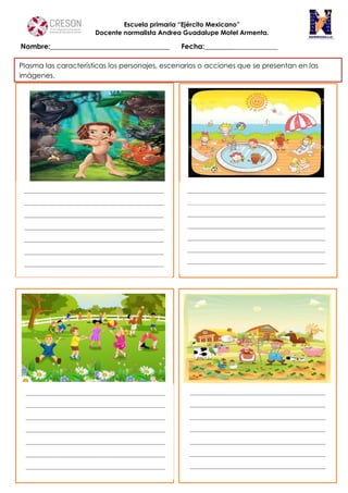 Escuela primaria “Ejército Mexicano”
Docente normalista Andrea Guadalupe Motel Armenta.
Nombre:__________________________________ Fecha:______________________
c
Plasma las características los personajes, escenarios o acciones que se presentan en las
imágenes.
 
