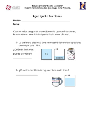 Escuela primaria “Ejército Mexicano”
Docente normalista Andrea Guadalupe Motel Armenta.
Agua igual a fracciones.
Nombre: ____________________________________________________
Fecha: __________________________
Constesta las preguntas correctamente usando fracciones,
basandote en la actividad presentada en el pizarron.
1- La cafetera electrica que se muestra tiene una capacidad
de mayor que 1 litro.
¿Cuántos litros mas
puede contener?
_________________
2- ¿Cuántos decilitros de agua caben en la taza?
____________________
 