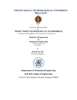 VISVESVARAYA TECHNOLOGICAL UNIVERSITY
BELGAUM
A
TECHNICAL SEMINAR REPORT
ON
NIGHT VISION TECHNOLOGY IN AUTOMOBILES
Submitted in partial fulfilment of the requirements of the degree of
Bachelor of Engineering
in
Mechanical Engineering
For the academic year
2017-2018
By
AFTAB ALAM
H.K.B.K.C.E,Bangalore
Department of Mechanical Engineering
H.K.B.K College of Engineering
S.No:22/1,Near Manyata Tech park, Bangalore-560045
 