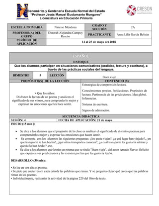 Benemérita y Centenaria Escuela Normal del Estado
“Profesor Jesús Manuel Bustamante Mungarro”
Licenciatura en Educación Primaria
ESCUELA PRIMARIA Narciso Mendoza
GRADO Y
SECCIÓN
2A
PROFESOR(A) DEL
GRUPO
Dinorah Alejandra Campoy
Rascón
PRACTICANTE Anna Lilia García Beltrán
PERÍODO DE
APLICACIÓN
14 al 25 de mayo del 2018
ENFOQUE
Que los alumnos participen en situaciones comunicativas (oralidad, lectura y escritura), a
través de las prácticas sociales del lenguaje.
BIMESTRE 5 LECCIÓN
Buen viaje
PROPÓSITO(S) DE LA LECCIÓN CONTENIDO (S)
• Que los niños:
Disfruten la lectura de un poema y analicen el
significado de sus versos, para comprenderlo mejor y
expresar las emociones que les hace sentir.
Estrategias de comprensión lectora.
Conocimientos previos. Predicciones. Propósitos de
lectura. Pertinencia de las predicciones. Idea global.
Inferencias.
Sistema de escritura.
Signos de admiración.
SECUENCIA DIDÁCTICA
SESIÓN: 4 FECHA DE APLICACIÓN: 21 de mayo
INICIO (15 min ):
 Se dice a los alumnos que el propósito de la clase es analizar el significado de distintos poemas para
comprenderlos mejor y expresar las emociones que hacen sentir.
 Se comenta con los alumnos las siguientes preguntas: ¿les gusta viajar?, ¿a qué lugar han viajado?, ¿en
qué transporte lo han hecho?, ¿qué otros transportes conocen?, ¿a cuál transporte les gustaría subirse y
que no lo han hecho?, etc.
 Se dice a los alumnos que leerán un poema que se titula "Buen viaje", del autor Amado Nervo. Solicito
que expresen sus predicciones y las razones por las que les gustaría leerlo.
DESARROLLO (30 min):
• Se lee en voz alta el poema.
• Se pide que encierren en cada estrofa las palabras que riman. Y se pregunta el por qué creen que las palabras
riman en los poemas
• Individualmente, realizarán la actividad de la página 220 del libro de texto.
 