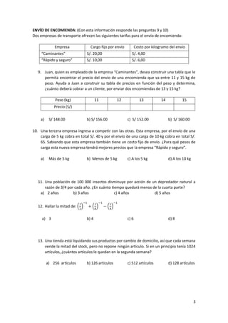 3
ENVÍO DE ENCOMIENDA: (Con esta información responde las preguntas 9 y 10)
Dos empresas de transporte ofrecen las siguientes tarifas para el envío de encomienda:
Empresa Cargo fijo por envío Costo por kilogramo del envío
“Caminantes” S/. 20,00 S/. 4,00
“Rápido y seguro” S/. 10,00 S/. 6,00
9. Juan, quien es empleado de la empresa “Caminantes”, desea construir una tabla que le
permita encontrar el precio del envío de una encomienda que va entre 11 y 15 kg de
peso. Ayuda a Juan a construir su tabla de precios en función del peso y determina,
¿cuánto deberá cobrar a un cliente, por enviar dos encomiendas de 13 y 15 kg?
Peso (kg) 11 12 13 14 15
Precio (S/)
a) S/ 148.00 b) S/ 156.00 c) S/ 152.00 b) S/ 160.00
10. Una tercera empresa ingresa a competir con las otras. Esta empresa, por el envío de una
carga de 5 kg cobra en total S/. 40 y por el envío de una carga de 10 kg cobra en total S/.
65. Sabiendo que esta empresa también tiene un costo fijo de envío. ¿Para qué pesos de
carga esta nueva empresa tendrá mejores precios que la empresa “Rápido y seguro”.
a) Más de 5 kg b) Menos de 5 kg c) A los 5 kg d) A los 10 kg
11. Una población de 100 000 insectos disminuye por acción de un depredador natural a
razón de 3/4 por cada año. ¿En cuánto tiempo quedará menos de la cuarta parte?
a) 2 años b) 3 años c) 4 años d) 5 años
12. Hallar la mitad de: (
1
2
)
−1
+ (
1
8
)
−1
− (
1
4
)
−1
a) 3 b) 4 c) 6 d) 8
13. Una tienda está liquidando sus productos por cambio de domicilio, así que cada semana
vende la mitad del stock, pero no repone ningún artículo. Si en un principio tenía 1024
artículos, ¿cuántos artículos le quedan en la segunda semana?
a) 256 artículos b) 126 artículos c) 512 artículos d) 128 artículos
 