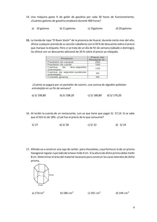 4
14. Una máquina gasta ¾ de galón de gasolina por cada 30 horas de funcionamiento.
¿Cuántos galones de gasolina empleará durante 400 horas?
a) 10 galones b) 11 galones c) 15galones d) 20 galones
15. La tienda de ropa “El Buen Vestir” de la provincia de Huaral, durante cierto mes del año,
ofrece cualquier prenda de su sección caballeros con el 20 % de descuento sobre el precio
que marque la etiqueta. Pero si se trata de un día de fin de semana (sábado o domingo),
las ofrece con un descuento adicional de 20 % sobre el precio ya rebajado.
¿Cuánto se pagará por un pantalón de casimir, una camisa de algodón-poliéster
entretejido en un fin de semana?
a) S/ 100,80 b) S/ 108,20 c) S/ 180,80 d) S/ 179,20
16. Al recibir la cuenta de un restaurante, Luis ve que tiene que pagar S/. 27,14. Si se sabe
que el IGV es de 18%. ¿Cuál fue el precio de lo que consumió?
S/ 27 b) S/ 28 c) S/ 22 d) S/ 24
17. Alfredo va a construir una caja de cartón para chocolates, cuya forma es la de un prisma
hexagonal regular cuyo lado de la base mide 4 cm. Si la altura de dicho prisma debe medir
8 cm. Determinar el área del material necesario para construir las caras laterales de dicho
prisma.
a) 172𝑐𝑚2
b) 180 𝑐𝑚2
c) 192 𝑐𝑚2
d) 144 𝑐𝑚2
 
