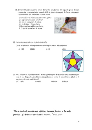 5
18. En la institución educativa Simón Bolívar los estudiantes del segundo grado desean
representar en una cartulina a escala 1:10, la pizarra de su aula de forma rectangular
cuyas medidas son 3m de base y 2m de altura.
¿Cuáles serán las medidas que tendrá la gráfica
que representaron en la cartulina?
a) 3 cm. de base y 2cm de altura.
b) 3 m. de base y 2m de altura.
c) 30 cm. de base y 20cm de altura.
d) 15 cm. de base y 7cm de altura.
19. Se tiene una cometa con el siguiente diseño:
¿Cuál es la medida del ángulo obtuso del triángulo obtuso más pequeño?
a) 108 b) 105 c) 100 d)36
20. Una porción de papel tiene forma de hexágono regular de 15cm de lado, al cortarse por
una de sus diagonales, se obtienen dos pedazos en forma de cuadriláteros. ¿Cuál es el
perímetro de cada cuadrilátero?
a) 75cm b) 65cm c) 60cm d) 45cm
“No se trata de ser los más rápidos, los más fuertes, o los más
grandes. Se trata de ser nosotros mismos.” Kilian Jornet
 