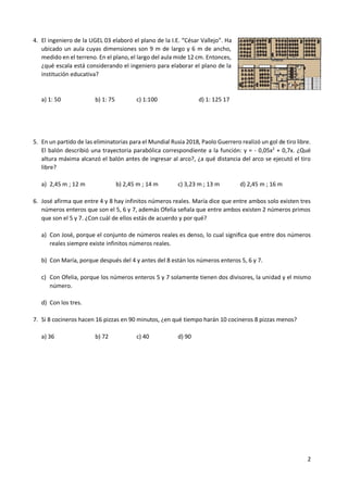 2
4. El ingeniero de la UGEL 03 elaboró el plano de la I.E. “César Vallejo”. Ha
ubicado un aula cuyas dimensiones son 9 m de largo y 6 m de ancho,
medido en el terreno. En el plano, el largo del aula mide 12 cm. Entonces,
¿qué escala está considerando el ingeniero para elaborar el plano de la
institución educativa?
a) 1: 50 b) 1: 75 c) 1:100 d) 1: 125 17
5. En un partido de las eliminatorias para el Mundial Rusia 2018, Paolo Guerrero realizó un gol de tiro libre.
El balón describió una trayectoria parabólica correspondiente a la función: y = - 0,05x2
+ 0,7x. ¿Qué
altura máxima alcanzó el balón antes de ingresar al arco?, ¿a qué distancia del arco se ejecutó el tiro
libre?
a) 2,45 m ; 12 m b) 2,45 m ; 14 m c) 3,23 m ; 13 m d) 2,45 m ; 16 m
6. José afirma que entre 4 y 8 hay infinitos números reales. María dice que entre ambos solo existen tres
números enteros que son el 5, 6 y 7, además Ofelia señala que entre ambos existen 2 números primos
que son el 5 y 7. ¿Con cuál de ellos estás de acuerdo y por qué?
a) Con José, porque el conjunto de números reales es denso, lo cual significa que entre dos números
reales siempre existe infinitos números reales.
b) Con María, porque después del 4 y antes del 8 están los números enteros 5, 6 y 7.
c) Con Ofelia, porque los números enteros 5 y 7 solamente tienen dos divisores, la unidad y el mismo
número.
d) Con los tres.
7. Si 8 cocineros hacen 16 pizzas en 90 minutos, ¿en qué tiempo harán 10 cocineros 8 pizzas menos?
a) 36 b) 72 c) 40 d) 90
 