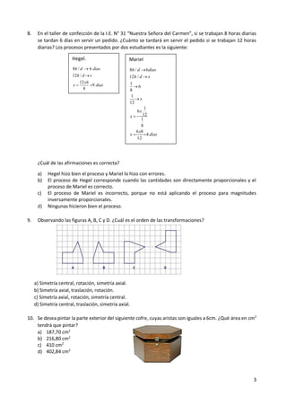 3
8. En el taller de confección de la I.E. N° 31 “Nuestra Señora del Carmen”, si se trabajan 8 horas diarias
se tardan 6 días en servir un pedido. ¿Cuánto se tardará en servir el pedido si se trabajan 12 horas
diarias? Los procesos presentados por dos estudiantes es la siguiente:
¿Cuál de las afirmaciones es correcta?
a) Hegel hizo bien el proceso y Mariel lo hizo con errores.
b) El proceso de Hegel corresponde cuando las cantidades son directamente proporcionales y el
proceso de Mariel es correcto.
c) El proceso de Mariel es incorrecto, porque no está aplicando el proceso para magnitudes
inversamente proporcionales.
d) Ningunas hicieron bien el proceso.
9. Observando las figuras A, B, C y D. ¿Cuál es el orden de las transformaciones?
a) Simetría central, rotación, simetría axial.
b) Simetría axial, traslación, rotación.
c) Simetría axial, rotación, simetría central.
d) Simetría central, traslación, simetría axial.
10. Se desea pintar la parte exterior del siguiente cofre, cuyas aristas son iguales a 6cm. ¿Qué área en cm2
tendrá que pintar?
a) 187,70 cm2
b) 216,80 cm2
c) 410 cm2
d) 402,84 cm2
Hegel.
8 / 6
12 /
12 6
9
8
h d dias
h d x
x
x dias


 
Mariel
8 / 6
12 /
1
6
8
1
12
1
6
12
1
8
6 8
4
12
h d dias
h d x
x
x
x
x
x dias





 
 