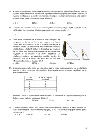 4
11. Armando se encuentra en uno de los extremos de un parque triangular (triánguloequilátero) y se dirige
al puesto de periódico que se encuentra en el punto medio del lado opuesto. Cuando ha recorrido 10
m, se da cuenta que se encuentra en el centro del parque. ¿Cuál es la distancia que falta recorrer
Armando desde allí para llegar al puesto de periódico?
a) 10 m b) 5 m c) 15 m d) 2 m
12. En los 10 exámenes de Comunicación, Estefany logró los siguientes puntajes: 16; 12; 12; 18; 10; 15; 16;
10; 10. ¿Cuál fue el resultado del décimo examen si tuvo como promedio 13?
a) 13 b) 12 c) 14 d) 11
13. En la sesión laboratorio de matemática sobre semejanza de
triángulos, una de las actividades que propone la profesora
Carmen a sus estudiantes es calcular la altura de un árbol que se
encuentra cerca a las instalaciones de la institución Educativa,
solicitando a un estudiante de 1,60 m de estatura que se ubique
cerca al árbol para comparar las medidas de las sombras que
proyectan en ese instante y las alturas respectivas. Los
estudiantes anotaron las siguientes medidas: sombra del
estudiante, 1,20 m, y sombra del árbol, 4,80 m. Con esta
información determina la altura del árbol.
a) 5,60 m b) 5,80 m c) 6,40 m d) 7,20 m
14. Un estudiante comenzó a doblar una hoja, primero por la mitad, luego nuevamente por la mitad de lo
obtenido, y así sucesivamente; obteniendo rectángulos cada vez más pequeños, cantidades que se
muestran en la tabla:
N° de
dobleces
N° de rectángulos
obtenidos
1 2
2 4
3 8
4 16
n
Entonces, ¿cuál es la expresión que mejor representa la cantidad de rectángulos obtenidos para “n”
dobleces o para cualquier cantidad de dobleces?
a) 2n
b) 2 n-1 c) 2 n+1 d) 2x2n+1
15. El abuelito de Sandro compra en la farmacia con un descuento del 10% sobre el precio de venta, por
ser de la tercera edad. En su última compra pagó S/ 45 .00. ¿Cuánto hubiera pagado Sandro por la
misma compra?
a) S/. 40 b) S/. 48 c) S/. 50 d) S/. 60
 