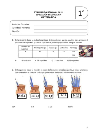 1
EVALUACIÓN REGIONAL 2018
EDUCACIÓN SECUNDARIA
MATEMÁTICA
Institución Educativa:
Apellidos y Nombres:
Sección:
1. En la siguiente tabla se indica la cantidad de ingredientes que se requiere para preparar 8
porciones de cupcakes. ¿Cuántos cupcakes se pueden preparar con 300 g de harina?
a) 04 cupcakes b) 08 cupcakes c) 12 cupcakes d) 16 cupcakes
2. En la siguiente figura se muestra el precio de los lápices en cada depósito, si existe una razón
constante entre el costo de cada lápiz y el número de lápices. Determina dicha razón.
a) 4 b) 2 c) 3/5 d) 2/5
Número de
cupcakes
Mantequilla (g) Azúcar (g) Leche (ml) Harina (g)
8 90 110 120 200
300
1°
 