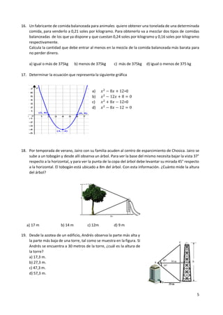 5
16. Un fabricante de comida balanceada para animales quiere obtener una tonelada de una determinada
comida, para venderlo a 0,21 soles por kilogramo. Para obtenerlo va a mezclar dos tipos de comidas
balanceadas de los que ya dispone y que cuestan 0,24 soles por kilogramo y 0,16 soles por kilogramo
respectivamente.
Calcula la cantidad que debe entrar al menos en la mezcla de la comida balanceada más barata para
no perder dinero.
a) igual o más de 375kg b) menos de 375kg c) más de 375kg d) igual o menos de 375 kg
17. Determinar la ecuación que representa la siguiente gráfica
a) 𝑥2
− 8𝑥 + 12=0
b) 𝑥2
− 12𝑥 + 8 = 0
c) 𝑥2
+ 8𝑥 − 12=0
d) 𝑥2
− 8𝑥 − 12 = 0
18. Por temporada de verano, Jairo con su familia acuden al centro de esparcimiento de Chosica. Jairo se
sube a un tobogán y desde allí observa un árbol. Para ver la base del mismo necesita bajar la vista 37°
respecto a la horizontal, y para ver la punta de la copa del árbol debe levantar su mirada 45° respecto
a la horizontal. El tobogán está ubicado a 8m del árbol. Con esta información. ¿Cuánto mide la altura
del árbol?
8m
h
a) 17 m b) 14 m c) 12m d) 9 m
19. Desde la azotea de un edificio, Andrés observa la parte más alta y
la parte más baja de una torre, tal como se muestra en la figura. Si
Andrés se encuentra a 30 metros de la torre, ¿cuál es la altura de
la torre?
a) 17,3 m.
b) 27,3 m.
c) 47,3 m.
d) 57,3 m.
 