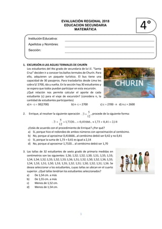 1
EVALUACIÓN REGIONAL 2018
EDUCACION SECUNDARIA
MATEMÁTICA
Institución Educativa:
Apellidos y Nombres:
Sección:
1. EXCURSIÓN A LAS AGUAS TERMALES DE CHURÍN
Los estudiantes del 4to grado de secundaria de la I.E. “Santa
Cruz” deciden ir a conocer los baños termales de Churín. Para
ello, adquieren un paquete turístico. El bus tiene una
capacidad de 30 pasajeros. Para trasladarlos desde Lima les
cobra S/ 2700, ida y vuelta. En la sección hay 30 estudiantes y
se espera que todos puedan participar en esta excursión.
¿Qué relación nos permite calcular el aporte de cada
estudiante (c) para el viaje de excursión? (considera n, la
cantidad de estudiantes participantes)
a) n  c  30(2700) b) n c  2700 c) c  2700  n d) n.c = 2600
2. Enrique, al resolver la siguiente operación
12
5
3  , procede de la siguiente forma:
14,241,073,1..41666,0...7320,1
12
5
3 
¿Estás de acuerdo con el procedimiento de Enrique? ¿Por qué?
a) Sí, porque hizo el redondeo de ambos números con aproximación al centésimo.
b) No, porque al aproximar 0,416666…al centésimo debió ser 0,42 y no 0,41
c) Sí, porque la suma de 1,73 + 0,41 es igual a 2,14
d) No, porque al aproximar 1,7320... al centésimo debió ser 1,70
3. Las tallas de 32 estudiantes de sexto grado de primaria medidas en
centimetros son las siguientes: 1,56; 1,52; 1,52; 1,50; 1,51; 1,55; 1,53;
1,54; 1,54; 1,52; 1,55; 1,52; 1,53; 1,56; 1,51; 1,52; 1,50; 1,52; 1,56; 1,55;
1,54; 1,53; 1,51; 1,50; 1,53; 1,55; 1,52; 1,51; 1,50; 1,52; 1,51; 1,56. Se
desea seleccionar a los estudiantes, cuyas tallas se ubican en el cuarto
superior. ¿Qué tallas tendrían los estudiantes seleccionados?
a) De 1,54 cm. a más
b) De 1,55 cm. a más
c) Menos de 1,52 cm.
d) Menos de 1,54 cm.
4°
 