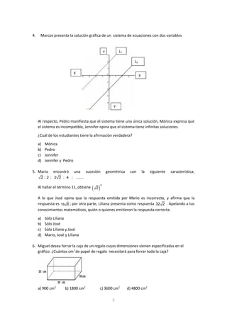 2
4. Marcos presenta la solución gráfica de un sistema de ecuaciones con dos variables
Al respecto, Pedro manifiesta que el sistema tiene una única solución, Mónica expresa que
el sistema es incompatible, Jennifer opina que el sistema tiene infinitas soluciones.
¿Cuál de los estudiantes tiene la afirmación verdadera?
a) Mónica
b) Pedro
c) Jennifer
d) Jennifer y Pedro
5. Mario encontró una sucesión geométrica con la siguiente característica;
2 ; 2 ; 2 2 ; 4 ; .......
Al hallar el término 11, obtiene  
11
2
A lo que José opina que la respuesta emitida por Mario es incorrecta, y afirma que la
respuesta es 16 8 ; por otra parte, Liliana presenta como respuesta 32 2 . Apelando a tus
conocimientos matemáticos, quién o quienes emitieron la respuesta correcta.
a) Sólo Liliana
b) Sólo José
c) Sólo Liliana y José
d) Mario, José y Liliana
6. Miguel desea forrar la caja de un regalo cuyas dimensiones vienen especificadas en el
gráfico. ¿Cuántos cm2
de papel de regalo necesitará para forrar toda la caja?
a) 900 cm2
b) 1800 cm2
c) 3600 cm2
d) 4800 cm2
L1
1
L2
X`
Y`
^
X
Y
 