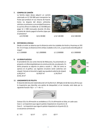 3
7. COMPRA DE CAMIÓN
La familia López desea adquirir un camión
valorizado en S/ 150 000 para transportar las
frutas que produce en sus chacras de Huaral.
Como no dispone del dinero suficiente,
solicitanunpréstamo a una entidadfinanciera,
la cual les ofrece el crédito de S/ 150 000 para
pagar S/. 2 400 mensuales durante 10 años.
¿Cuánto de interés pagará la familia López por
el préstamo?
a) S/ 90 000 b) S/ 28 800 c) S/ 138 000 d) S/ 288 000
8. DISTANCIAS A ESCALA
Desde un avión se observa que la distancia entre las ciudades de Ancón y Huarmey es 243
km. En el mapa, la distancia entre ambas ciudades es 8,1 cm, ¿a qué escala está dibujado el
mapa?
a) 1:1500000 b) 1:2000000 c) 1:2500000 d) 1:3000000
9. LA GRAN PLAZUELA
El presidente de una Junta Vecinal de Matucana, ha presentado un
proyecto a la Municipalidad para la construcción de una plazuela. En
dicho proyecto se adjunta un plano a escala 1 : 100, tal como se
aprecia en el gráfico. Las regiones circulares serán cubiertas con
césped. Calcular el área de la región que quedará cubierta de césped.
a) 40,24 m2
b) 54,67 m2
c) 34,78 m2
d) 50, 24 m2
10. LANZAMIENTO DE PELOTA
El docente del área de matemática de la IE Guillermo E. Billinghurst de Barranca afirma que
la trayectoria que describe una pelota de básquetbol, al ser lanzada, está dada por la
siguiente función: f(x) = - x 2
+ 4x + 1
Colocar (V) si la afirmación es verdadera o ( F) si la afirmación es falsa, en cada caso:
Caso 1. La trayectoria que sigue la pelota impactará en el punto (1; 4)
Caso 2. . La trayectoria que sigue la pelota impactará en el punto (0; 2).
La secuencia correcta es:
a) V V b) V F c) F V d) F F
 