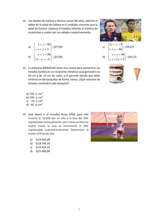 5
14. Las edades de Gallese y Gareca suman 86 años, además el
doble de la edad de Gallese es 5 unidades menores que la
edad de Gareca. Expresa el modelo referido al sistema de
ecuaciones y cuáles son sus edades respectivamente.
a)








5
86
yx
yx
; (27;59)
b)








52
86
yx
yx
; (27;59)
c)








86
52
yx
yx
; (59;27)
d)








52
86
yx
yx
; (59;27)
15. La empresa MENACHO tiene una receta para concentrar los
helados batidos en un recipiente cilíndrico cuya generatriz es
60 cm y de 10 cm de radio, y el gerente decide que debe
verterse en 60 barquillos de forma cónica. ¿Qué volumen de
helados contendrá cada barquillo?
a) 150 𝜋 𝑐𝑚3
b) 100 𝜋 𝑐𝑚3
c) 10 𝜋 𝑐𝑚3
d) 60 𝜋 𝑐𝑚3
16. José desea ir al mundial Rusia 2018, para ello
invierte S/ 10 000 por un año a la tasa del 10%
capitalizable mensualmente; pero transcurridos los
cuatro meses la tasa se incrementó al 20%
capitalizable cuatrimestralmente. Determinar el
monto al final del año.
a) S/14 641,00
b) S/18 745.59
c) S/19 424.29
d) S/21 083,04
 