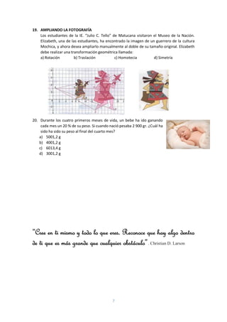 7
19. AMPLIANDO LA FOTOGRAFÍA
Los estudiantes de la IE. “Julio C. Tello” de Matucana visitaron el Museo de la Nación.
Elizabeth, una de las estudiantes, ha encontrado la imagen de un guerrero de la cultura
Mochica, y ahora desea ampliarlo manualmente al doble de su tamaño original. Elizabeth
debe realizar una transformación geométrica llamada:
a) Rotación b) Traslación c) Homotecia d) Simetría
20. Durante los cuatro primeros meses de vida, un bebe ha ido ganando
cada mes un 20 % de su peso. Si cuando nació pesaba 2 900 gr. ¿Cuál ha
sido ha sido su peso al final del cuarto mes?
a) 5001,2 g
b) 4001,2 g
c) 6013,4 g
d) 3001,2 g
“Cree en ti mismo y todo lo que eres. Reconoce que hay algo dentro
de ti que es más grande que cualquier obstáculo”. Christian D. Larson
 