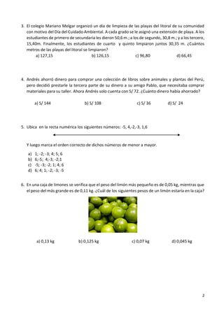 2
3. El colegio Mariano Melgar organizó un día de limpieza de las playas del litoral de su comunidad
con motivo del Día del Cuidado Ambiental. A cada grado se le asignó una extensión de playa. A los
estudiantes de primero de secundaria les dieron 50,6 m.; a los de segundo, 30,8 m.; y a los tercero,
15,40m. Finalmente, los estudiantes de cuarto y quinto limpiaron juntos 30,35 m. ¿Cuántos
metros de las playas del litoral se limpiaron?
a) 127,15 b) 126,15 c) 96,80 d) 66,45
4. Andrés ahorró dinero para comprar una colección de libros sobre animales y plantas del Perú,
pero decidió prestarle la tercera parte de su dinero a su amigo Pablo, que necesitaba comprar
materiales para su taller. Ahora Andrés solo cuenta con S/ 72. ¿Cuánto dinero había ahorrado?
a) S/ 144 b) S/ 108 c) S/ 36 d) S/ 24
5. Ubica en la recta numérica los siguientes números: -5, 4,-2,-3, 1,6
Y luego marca el orden correcto de dichos números de menor a mayor.
a) 1; -2; -3; 4; 5; 6
b) 6;-5; 4;-3; -2;1
c) -5; -3; -2; 1; 4; 6
d) 6; 4; 1; -2; -3; -5
6. En una caja de limones se verifica que el peso del limón más pequeño es de 0,05 kg, mientras que
el peso del más grande es de 0,11 kg. ¿Cuál de los siguientes pesos de un limón estaría en la caja?
a) 0,13 kg b) 0,125 kg c) 0,07 kg d) 0,045 kg
 