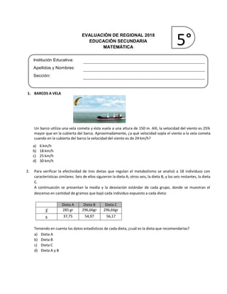 EVALUACIÓN DE REGIONAL 2018
EDUCACIÓN SECUNDARIA
MATEMÁTICA
Institución Educativa:
Apellidos y Nombres:
Sección:
1. BARCOS A VELA
Un barco utiliza una vela cometa y ésta vuela a una altura de 150 m. Allí, la velocidad del viento es 25%
mayor que en la cubierta del barco. Aproximadamente, ¿a qué velocidad sopla el viento a la vela cometa
cuando en la cubierta del barco la velocidad del viento es de 24 km/h?
a) 6 km/h
b) 18 km/h
c) 25 km/h
d) 30 km/h
2. Para verificar la efectividad de tres dietas que regulan el metabolismo se analizó a 18 individuos con
características similares. Seis de ellos siguieron la dieta A; otros seis, la dieta B, y los seis restantes, la dieta
C.
A continuación se presentan la media y la desviación estándar de cada grupo, donde se muestran el
descenso en cantidad de gramos que bajó cada individuo expuesto a cada dieta:
Dieta A Dieta B Dieta C
𝑥̅ 285 gr 296,66gr 296,66gr
s 37,75 54,97 56,17
Teniendo en cuenta los datos estadísticos de cada dieta, ¿cuál es la dieta que recomendarías?
a) Dieta A
b) Dieta B
c) Dieta C
d) Dieta A y B
5°
 