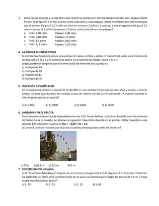 3. Doña Teresa encargó a su hija María que realice las compras en el mercado durante dos dìas. Después Doña
Teresa le preguntó a su hija cuánto costó cada piña y cada papaya. María manifestó que solo recordaba
que el primer día gastó 3,10 soles en total en comprar 2 piñas y 1 papaya; y que el segundo día gastó 5,3
soles al comprar 1 piña y 3 papayas. ¿Cuánto costó cada piña y cada papaya?
a. Piña: 1,00 soles Papaya: 1,00 soles
b. Piña: 0,80 soles Papaya: 1,5 soles
c. Piña: 1,5 soles Papaya: 0,80 soles
d. Piña: 2, 5 soles Papaya: 1,50 soles
4. LA GRANJA BUENAVENTURA
La familia Buenaventura posee una granja con vacas, cerdos y pollos. El número de vacas es al número de
cerdos como 2 es a 3 y el número de pollos es al número de cerdos como 7 es a 3.
Luego, podemos asegurar que el número total de animales de la granja es:
a) múltiplo de 18
b) múltiplo de 20
c) múltiplo de 12
d) múltiplo de 30
5. INVERSIÓN A PLAZOS FIJOS
Un inversionista colocó su capital de S/ 40 000 en una entidad comercial por dos años y medio, a interés
simple. Se sabe que durante ese tiempo la tasa de interés fue del 2,4 % semestral. ¿A cuánto asciende el
interés generado por el capital?
a) S/ 2 800 b) S/ 4800 c) S/ 6400 d) S/ 5600
6. LANZAMIENTO DE PELOTA
En un encuentro deportivo de básquetbol entre las II.EE. Simón Bolívar y San Juan Bautista en el lanzamiento
del balón hacia la canasta, se observa la siguiente trayectoria descrita en el gráfico. Dicha trayectoria esta
descrita por la función cuadrática: f(x) = - 0,2x2
+ 2x + 1,2
¿Cuál será la altura máxima que alcanzará la pelota de básquetbol antes de encestar?
a) 5 m. b) 6,2 m. c) 5,2 m. d) 6 m.
7. CONSTRUYENDO UN AULA
La IE “José Carlos Mariátegui” dispone de un terreno rectangular de 9 m de largo por 6 m de ancho. El director
ha elaborado un plano para la construcción de un aula y se observa que el largo del aula es de 12 cm. ¿A qué
escala está dibujado el plano?
a) 1: 15 b) 1: 75 c) 1: 25 d) 1: 85
 