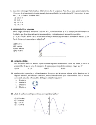 8. Juan tiene interés por hallar la altura del árbol más alto de un parque. Pare ello, se aleja aproximadamente,
15 metros de la base de dicho árbol y dese allí observa su cúspide con un ángulo de 53°. Si la estatura de Juan
es 1,72 m, ¿Cuál es la altura del árbol?
a) 22,72 m
b) 1,72 m
c) 20,72 m
d) 21,72 m
9. LANZAMIENTO DE JABALINA
En los Juegos Deportivos Nacionales Escolares 2017, realizados en la IE N° 3510 Trapiche, un estudiante lanza
la jabalina que describe una trayectoria que puede ser modelado usando la ecuación cuadrática:
y = -0,05𝑥 2
+0,7x ; donde x es la distancia recorrida (en metros) e y es la altura (también en metros). ¿Cuál
fue la altura máxima que alcanzo la jabalina?
a) 14 metros
b) 7 metros
c) 2,45 metros
d) 4,9 metros
10. LANZANDO DADOS
Una estudiante de la I.E. Alfonso Ugarte realiza el siguiente experimento: lanzar dos dados. ¿Cuál es la
probabilidad de que la suma de los valores de las caras superiores de los dados sea mayor que 9?
a) 1/9 b) 1/3 c) 8/9 d) 1/6
11. Ofelia confecciona pulseras utilizando esferas de colores, en la primera pulsera utiliza 4 esferas, en el
segunda 7 esferas, en el tercero 10 esferas, en el cuarto 13 esferas y así sucesivamente hasta la pulsera
número 20. ¿Cuántas esferas utiliza Ofelia para esta última pulsera?
a. 61 esferas
b. 60 esferas
c. 59 esferas
d. 20 esferas
12. ¿Cuál de las funciones trigonométricas corresponde al gráfico?
a) y=2Cos X+1
b) y =SenX+2
c) y = Sen X+1
d) y =CosX+2
 