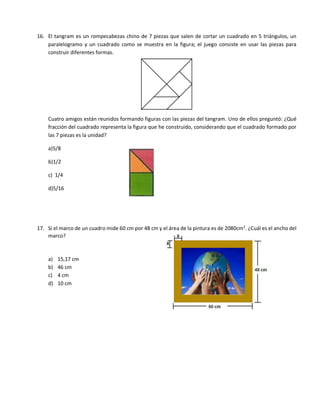 16. El tangram es un rompecabezas chino de 7 piezas que salen de cortar un cuadrado en 5 triángulos, un
paralelogramo y un cuadrado como se muestra en la figura; el juego consiste en usar las piezas para
construir diferentes formas.
Cuatro amigos están reunidos formando figuras con las piezas del tangram. Uno de ellos preguntó: ¿Qué
fracción del cuadrado representa la figura que he construido, considerando que el cuadrado formado por
las 7 piezas es la unidad?
a)5/8
b)1/2
c) 1/4
d)5/16
17. Si el marco de un cuadro mide 60 cm por 48 cm y el área de la pintura es de 2080cm2
. ¿Cuál es el ancho del
marco?
a) 15,17 cm
b) 46 cm
c) 4 cm
d) 10 cm
 