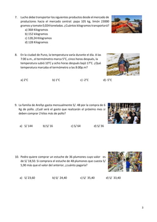 3
7. Lucho debe transportar los siguientes productos desde el mercado de
productores hacia el mercado central: papa 105 kg, limón 23000
gramos y tomate 0,024 toneladas. ¿Cuántos kilogramos transportará?
a) 368 Kilogramos
b) 152 kilogramos
c) 128,24 Kilogramos
d) 128 Kilogramos
8. En la ciudad de Puno, la temperatura varía durante el día. A las
7:00 a.m., el termómetro marca 5°C, cinco horas después, la
temperatura subió 10°C y ocho horas después bajó 17°C. ¿Qué
temperatura marcaba el termómetro a las 8:00p.m?
a) 2°C b) 1°C c) -2°C d) -5°C
9. La familia de Arellys gasta mensualmente S/. 48 por la compra de 6
Kg de pollo. ¿Cuál será el gasto que realizarán el próximo mes si
deben comprar 2 kilos más de pollo?
a) S/ 144 b) S/ 16 c) S/ 64 d) S/ 36
10. Pedro quiere comprar un estuche de 36 plumones cuyo valor es
de S/ 18,50. Si comprara el estuche de 48 plumones que cuesta S/
5,90 más que el valor del anterior, ¿cuánto pagaría?
a) S/ 23,60 b) S/ 24,40 c) S/ 35,40 d) S/ 33,40
 