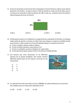 4
11. Arturo ha comprado un terreno de forma rectangular en Punta Hermosa y desea cercar todo el
perímetro con alambre. Se quiere colocar 3 hilos de alambre en cada uno de los lados, para lo
cual Arturo ha comprado 5 rollos de alambre de 100 m cada uno. ¿Cuántos metros de alambre
sobrará después de cercar el terreno?
a) 46 m. b) 92 m. c) 138 m. d) 224m.
12. Cinthya quiere colocar en su habitación un espejo de forma cuadrada de 1m de lado,sin embargo
luego cambia de opinión y contrata un vidriero para que coloque un espejo con el doble de lado
que el primero. ¿Qué sucede con el área del segundo espejo con respecto al primero?
a) El área se duplica, porque el lado se duplica.
b) El área se triplica, porque la nueva área es 3 m2
.
c) El área se cuadruplica, porque se duplican los cuatro lados.
d) El área permanece igual, porque al área no le afecta la medida del lado.
13. Una persona que toma ubicaciones en las diferentes
esquinas de un parque hexagonal. ¿De cuantas maneras
diferentes podría pasar de una esquina a otra que no sea
consecutiva?
a) 3
b) 5
c) 9
d) 12
14. Un mapa del Perú está construido a escala 1:2500000. ¿A cuántos kilómetros se encuentran
dos ciudades que en el mapa están separadas 10 cm?
a) 250 b) 350 c) 125 d) 320
 