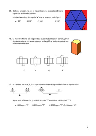 5
15. Se tiene una cometa con el siguiente diseño colocada sobre una
superficie de forma cuadrada:
¿Cuál es la medida del ángulo “x” que se muestra en la figura?
a) 30° b) 60° c) 108° d)120°
16. La maestra María les ha pedido a sus estudiantes que construyan el
siguiente prisma, como se observa en la gráfica. Indique cuál de las
Plantillas debe usar.
a) b) c) d)
17. Se tienen 4 pesas: A, B, C y D que se muestra en las siguientes balanzas equilibradas:
Según esta información, ¿cuántos bloques “C” equilibran a 8 bloques “D”?
a) 16 bloques “C” b) 8 bloques “C” c) 12 bloques “C” d) 4 bloques “C”
 