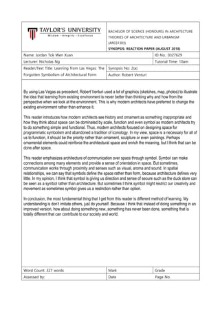 BACHELOR OF SCIENCE (HONOURS) IN ARCHITECTURE
THEORIES OF ARCHITECTURE AND URBANISM
(ARC61303)
SYNOPSIS: REACTION PAPER (AUGUST 2018)
Name: Jordan Tok Wen Xuan ID No.: 0327629
Lecturer: Nicholas Ng Tutorial Time: 10am
Reader/Text Title: Learning from Las Vegas: The
Forgotten Symbolism of Architectural Form
Synopsis No: 2(a)
Author: Robert Venturi
By using Las Vegas as precedent, Robert Venturi used a lot of graphics (sketches, map, photos) to illustrate
the idea that learning from existing environment is never better than thinking why and how from the
perspective when we look at the environment. This is why modern architects have preferred to change the
existing environment rather than enhance it.
This reader introduces how modern architects see history and ornament as something inappropriate and
how they think about space can be dominated by scale, function and even symbol as modern architects try
to do something simple and functional. Thus, modern architects focused on designing space for
programmatic symbolism and abandoned a tradition of iconology. In my view, space is a necessary for all of
us to function, it should be the priority rather than ornament, sculpture or even paintings. Perhaps
ornamental elements could reinforce the architectural space and enrich the meaning, but I think that can be
done after space.
This reader emphasizes architecture of communication over space through symbol. Symbol can make
connections among many elements and provide a sense of orientation in space. But sometimes,
communication works through proximity and senses such as visual, aroma and sound. In spatial
relationships, we can say that symbols define the space rather than form, because architecture defines very
little. In my opinion, I think that symbol is giving us direction and sense of secure such as the duck store can
be seen as a symbol rather than architecture. But sometimes I think symbol might restrict our creativity and
movement as sometimes symbol gives us a restriction rather than option.
In conclusion, the most fundamental thing that I get from this reader is different method of learning. My
understanding is don’t imitate others, just do yourself. Because I think that instead of doing something in an
improved version, how about doing something new, something has never been done, something that is
totally different that can contribute to our society and world.
Word Count: 327 words Mark Grade
Assessed by: Date Page No.
 