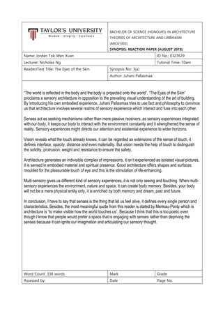 BACHELOR OF SCIENCE (HONOURS) IN ARCHITECTURE
THEORIES OF ARCHITECTURE AND URBANISM
(ARC61303)
SYNOPSIS: REACTION PAPER (AUGUST 2018)
Name: Jordan Tok Wen Xuan ID No.: 0327629
Lecturer: Nicholas Ng Tutorial Time: 10am
Reader/Text Title: The Eyes of the Skin Synopsis No: 3(a)
Author: Juhani Pallasmaa
“The world is reflected in the body and the body is projected onto the world”. “The Eyes of the Skin”
proclaims a sensory architecture in opposition to the prevailing visual understanding of the art of building.
By introducing his own embodied experience, Juhani Pallasmaa tries to use fact and philosophy to convince
us that architecture involves several realms of sensory experience which interact and fuse into each other.
Senses act as seeking mechanisms rather than mere passive receivers, as sensory experiences integrated
with our body, it keeps our body to interact with the environment constantly and it strengthened the sense of
reality. Sensory experiences might directs our attention and existential experience to wider horizons.
Vision reveals what the touch already knows, it can be regarded as extensions of the sense of touch, it
defines interface, opacity, distance and even materiality. But vision needs the help of touch to distinguish
the solidity, protrusion, weight and resistance to ensure the safety.
Architecture generates an indivisible complex of impressions, it isn’t experienced as isolated visual pictures,
it is sensed in embodied material and spiritual presence. Good architecture offers shapes and surfaces
moulded for the pleasurable touch of eye and this is the stimulation of life-enhancing.
Multi-sensory gives us different kind of sensory experiences, it is not only seeing and touching. When multi-
sensory experiences the environment, nature and space, it can create body memory. Besides, your body
will not be a mere physical entity only, it is enriched by both memory and dream, past and future.
In conclusion, I have to say that senses is the thing that let us feel alive, it defines every single person and
characteristics. Besides, the most meaningful quote from this reader is stated by Merleau-Ponty which is
architecture is “to make visible how the world touches us”. Because I think that this is too poetic even
though I know that people would prefer a space that is engaging with senses rather than depriving the
senses because it can ignite our imagination and articulating our sensory thought.
Word Count: 338 words Mark Grade
Assessed by: Date Page No.
 