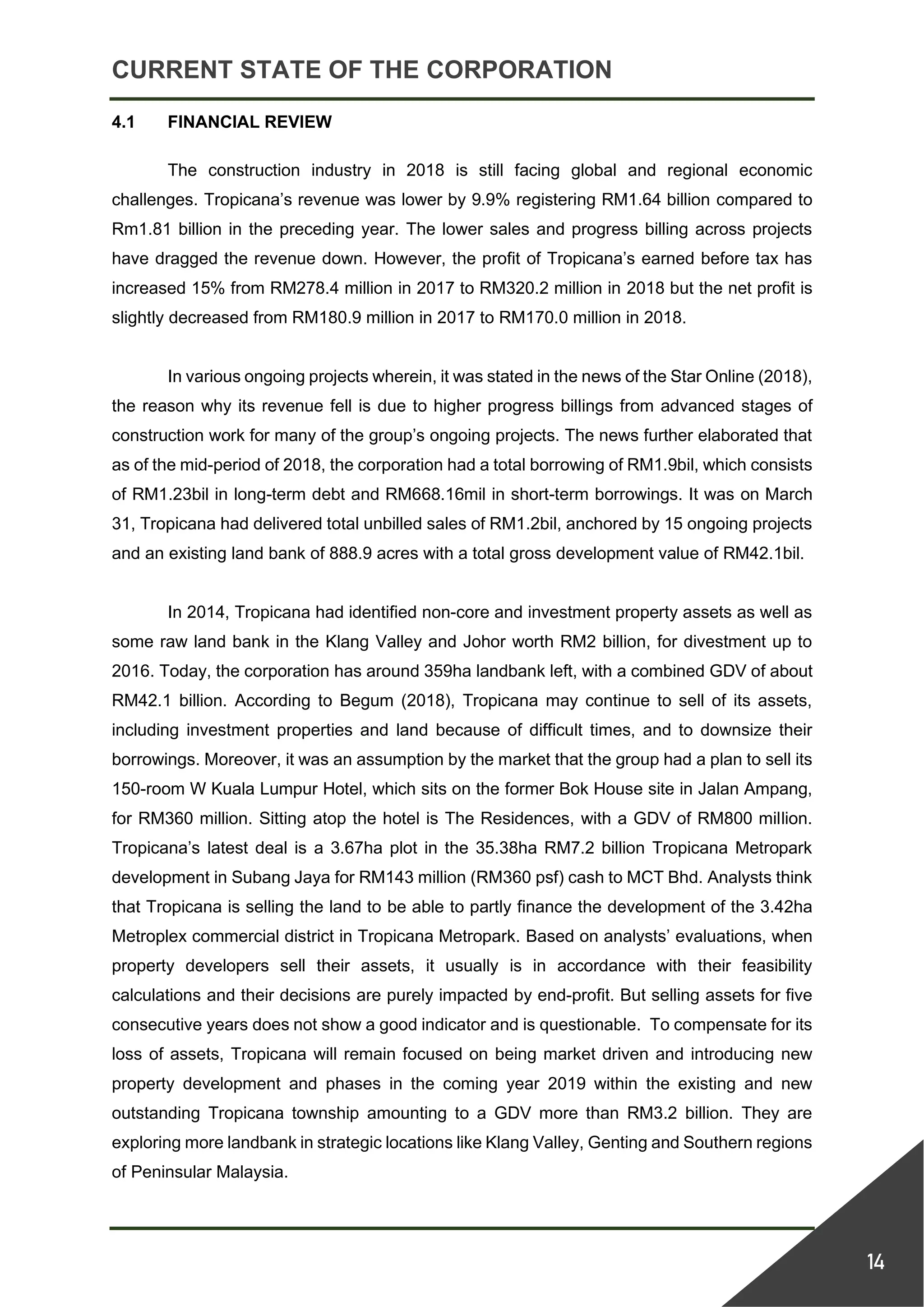 CURRENT STATE OF THE CORPORATION
14
4.1 FINANCIAL REVIEW
The construction industry in 2018 is still facing global and regional economic
challenges. Tropicana’s revenue was lower by 9.9% registering RM1.64 billion compared to
Rm1.81 billion in the preceding year. The lower sales and progress billing across projects
have dragged the revenue down. However, the profit of Tropicana’s earned before tax has
increased 15% from RM278.4 million in 2017 to RM320.2 million in 2018 but the net profit is
slightly decreased from RM180.9 million in 2017 to RM170.0 million in 2018.
In various ongoing projects wherein, it was stated in the news of the Star Online (2018),
the reason why its revenue fell is due to higher progress billings from advanced stages of
construction work for many of the group’s ongoing projects. The news further elaborated that
as of the mid-period of 2018, the corporation had a total borrowing of RM1.9bil, which consists
of RM1.23bil in long-term debt and RM668.16mil in short-term borrowings. It was on March
31, Tropicana had delivered total unbilled sales of RM1.2bil, anchored by 15 ongoing projects
and an existing land bank of 888.9 acres with a total gross development value of RM42.1bil.
In 2014, Tropicana had identified non-core and investment property assets as well as
some raw land bank in the Klang Valley and Johor worth RM2 billion, for divestment up to
2016. Today, the corporation has around 359ha landbank left, with a combined GDV of about
RM42.1 billion. According to Begum (2018), Tropicana may continue to sell of its assets,
including investment properties and land because of difficult times, and to downsize their
borrowings. Moreover, it was an assumption by the market that the group had a plan to sell its
150-room W Kuala Lumpur Hotel, which sits on the former Bok House site in Jalan Ampang,
for RM360 million. Sitting atop the hotel is The Residences, with a GDV of RM800 million.
Tropicana’s latest deal is a 3.67ha plot in the 35.38ha RM7.2 billion Tropicana Metropark
development in Subang Jaya for RM143 million (RM360 psf) cash to MCT Bhd. Analysts think
that Tropicana is selling the land to be able to partly finance the development of the 3.42ha
Metroplex commercial district in Tropicana Metropark. Based on analysts’ evaluations, when
property developers sell their assets, it usually is in accordance with their feasibility
calculations and their decisions are purely impacted by end-profit. But selling assets for five
consecutive years does not show a good indicator and is questionable. To compensate for its
loss of assets, Tropicana will remain focused on being market driven and introducing new
property development and phases in the coming year 2019 within the existing and new
outstanding Tropicana township amounting to a GDV more than RM3.2 billion. They are
exploring more landbank in strategic locations like Klang Valley, Genting and Southern regions
of Peninsular Malaysia.
 