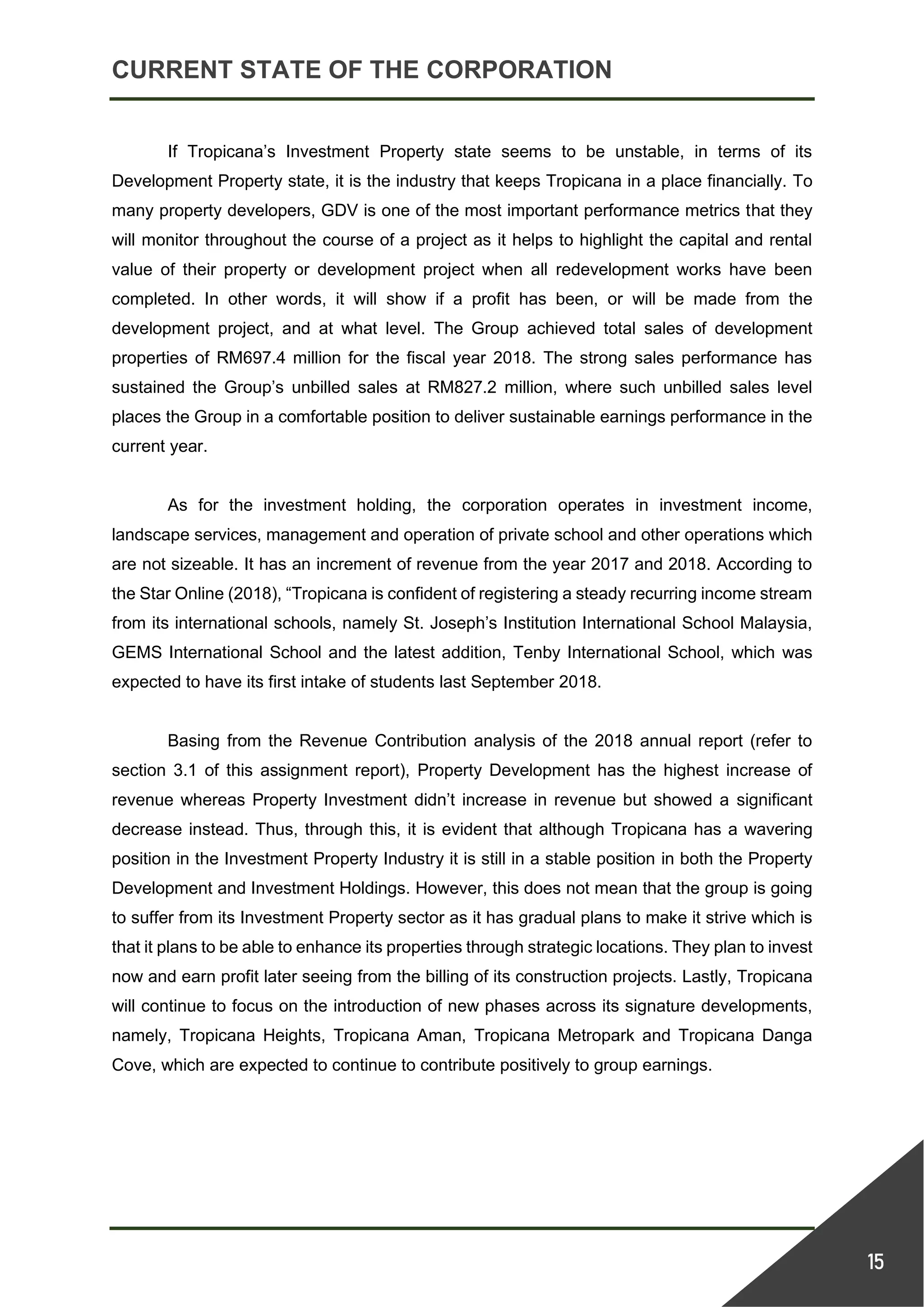 CURRENT STATE OF THE CORPORATION
15
If Tropicana’s Investment Property state seems to be unstable, in terms of its
Development Property state, it is the industry that keeps Tropicana in a place financially. To
many property developers, GDV is one of the most important performance metrics that they
will monitor throughout the course of a project as it helps to highlight the capital and rental
value of their property or development project when all redevelopment works have been
completed. In other words, it will show if a profit has been, or will be made from the
development project, and at what level. The Group achieved total sales of development
properties of RM697.4 million for the fiscal year 2018. The strong sales performance has
sustained the Group’s unbilled sales at RM827.2 million, where such unbilled sales level
places the Group in a comfortable position to deliver sustainable earnings performance in the
current year.
As for the investment holding, the corporation operates in investment income,
landscape services, management and operation of private school and other operations which
are not sizeable. It has an increment of revenue from the year 2017 and 2018. According to
the Star Online (2018), “Tropicana is confident of registering a steady recurring income stream
from its international schools, namely St. Joseph’s Institution International School Malaysia,
GEMS International School and the latest addition, Tenby International School, which was
expected to have its first intake of students last September 2018.
Basing from the Revenue Contribution analysis of the 2018 annual report (refer to
section 3.1 of this assignment report), Property Development has the highest increase of
revenue whereas Property Investment didn’t increase in revenue but showed a significant
decrease instead. Thus, through this, it is evident that although Tropicana has a wavering
position in the Investment Property Industry it is still in a stable position in both the Property
Development and Investment Holdings. However, this does not mean that the group is going
to suffer from its Investment Property sector as it has gradual plans to make it strive which is
that it plans to be able to enhance its properties through strategic locations. They plan to invest
now and earn profit later seeing from the billing of its construction projects. Lastly, Tropicana
will continue to focus on the introduction of new phases across its signature developments,
namely, Tropicana Heights, Tropicana Aman, Tropicana Metropark and Tropicana Danga
Cove, which are expected to continue to contribute positively to group earnings.
 