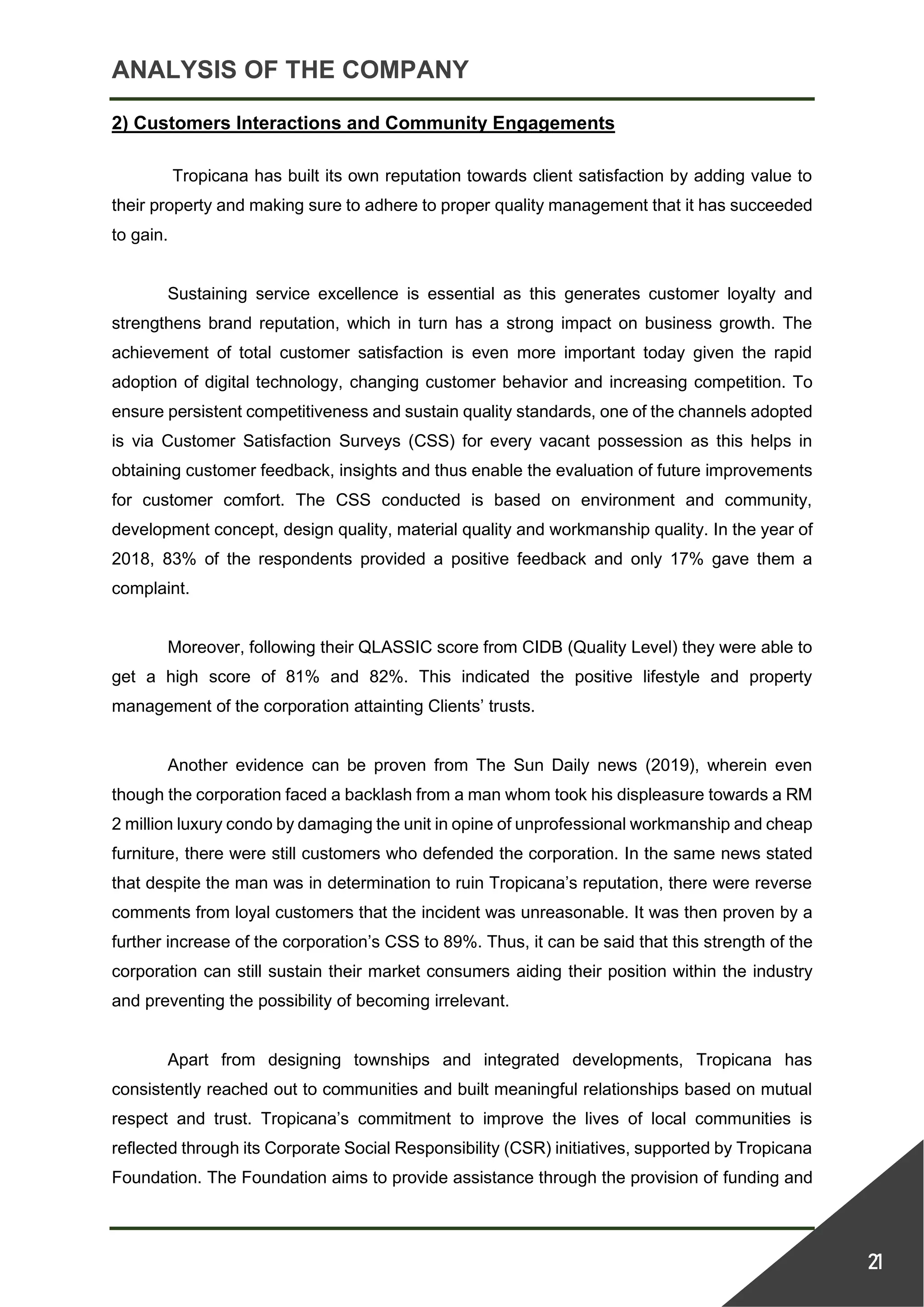 ANALYSIS OF THE COMPANY
21
2) Customers Interactions and Community Engagements
Tropicana has built its own reputation towards client satisfaction by adding value to
their property and making sure to adhere to proper quality management that it has succeeded
to gain.
Sustaining service excellence is essential as this generates customer loyalty and
strengthens brand reputation, which in turn has a strong impact on business growth. The
achievement of total customer satisfaction is even more important today given the rapid
adoption of digital technology, changing customer behavior and increasing competition. To
ensure persistent competitiveness and sustain quality standards, one of the channels adopted
is via Customer Satisfaction Surveys (CSS) for every vacant possession as this helps in
obtaining customer feedback, insights and thus enable the evaluation of future improvements
for customer comfort. The CSS conducted is based on environment and community,
development concept, design quality, material quality and workmanship quality. In the year of
2018, 83% of the respondents provided a positive feedback and only 17% gave them a
complaint.
Moreover, following their QLASSIC score from CIDB (Quality Level) they were able to
get a high score of 81% and 82%. This indicated the positive lifestyle and property
management of the corporation attainting Clients’ trusts.
Another evidence can be proven from The Sun Daily news (2019), wherein even
though the corporation faced a backlash from a man whom took his displeasure towards a RM
2 million luxury condo by damaging the unit in opine of unprofessional workmanship and cheap
furniture, there were still customers who defended the corporation. In the same news stated
that despite the man was in determination to ruin Tropicana’s reputation, there were reverse
comments from loyal customers that the incident was unreasonable. It was then proven by a
further increase of the corporation’s CSS to 89%. Thus, it can be said that this strength of the
corporation can still sustain their market consumers aiding their position within the industry
and preventing the possibility of becoming irrelevant.
Apart from designing townships and integrated developments, Tropicana has
consistently reached out to communities and built meaningful relationships based on mutual
respect and trust. Tropicana’s commitment to improve the lives of local communities is
reflected through its Corporate Social Responsibility (CSR) initiatives, supported by Tropicana
Foundation. The Foundation aims to provide assistance through the provision of funding and
 