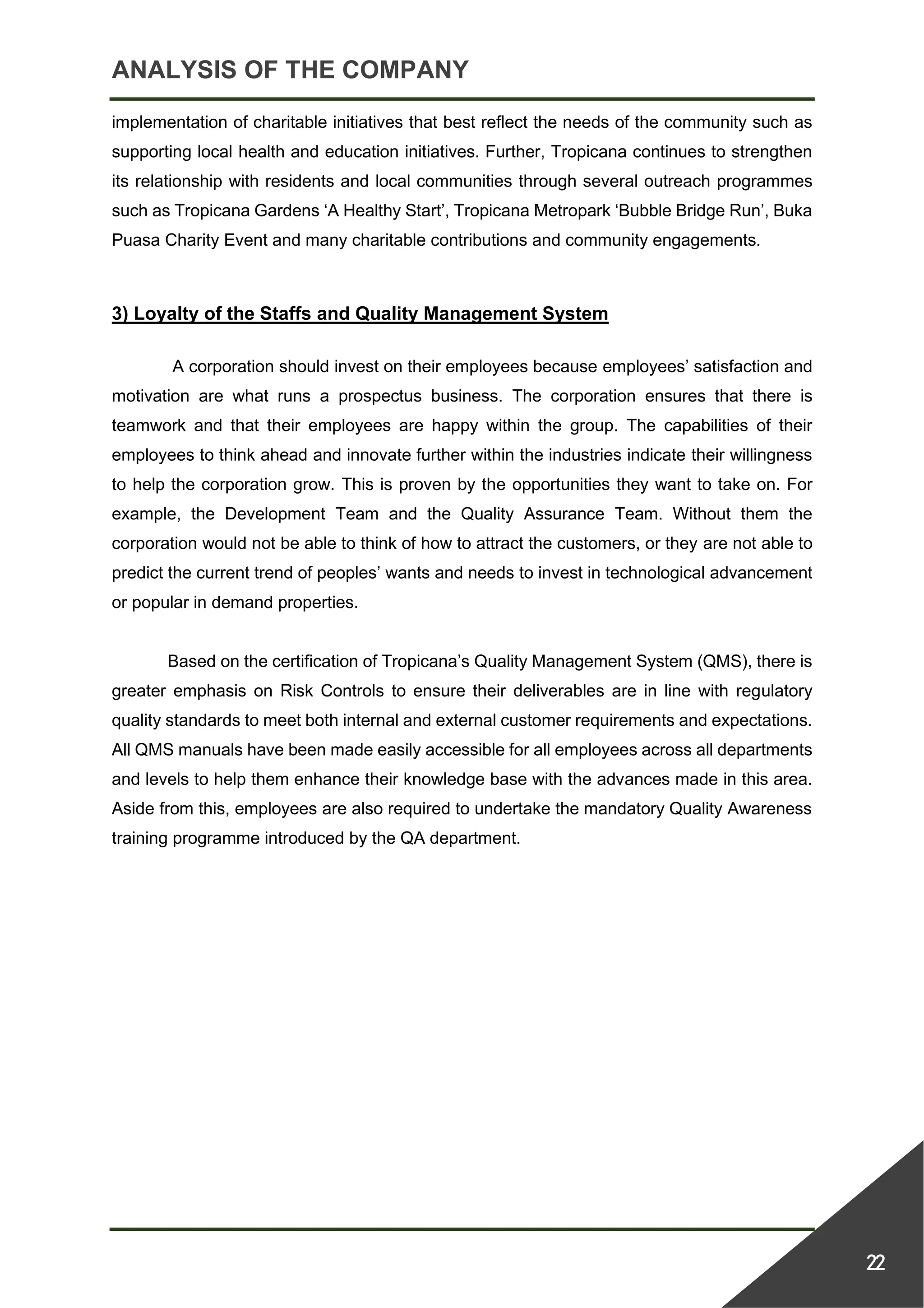 ANALYSIS OF THE COMPANY
22
implementation of charitable initiatives that best reflect the needs of the community such as
supporting local health and education initiatives. Further, Tropicana continues to strengthen
its relationship with residents and local communities through several outreach programmes
such as Tropicana Gardens ‘A Healthy Start’, Tropicana Metropark ‘Bubble Bridge Run’, Buka
Puasa Charity Event and many charitable contributions and community engagements.
3) Loyalty of the Staffs and Quality Management System
A corporation should invest on their employees because employees’ satisfaction and
motivation are what runs a prospectus business. The corporation ensures that there is
teamwork and that their employees are happy within the group. The capabilities of their
employees to think ahead and innovate further within the industries indicate their willingness
to help the corporation grow. This is proven by the opportunities they want to take on. For
example, the Development Team and the Quality Assurance Team. Without them the
corporation would not be able to think of how to attract the customers, or they are not able to
predict the current trend of peoples’ wants and needs to invest in technological advancement
or popular in demand properties.
Based on the certification of Tropicana’s Quality Management System (QMS), there is
greater emphasis on Risk Controls to ensure their deliverables are in line with regulatory
quality standards to meet both internal and external customer requirements and expectations.
All QMS manuals have been made easily accessible for all employees across all departments
and levels to help them enhance their knowledge base with the advances made in this area.
Aside from this, employees are also required to undertake the mandatory Quality Awareness
training programme introduced by the QA department.
 