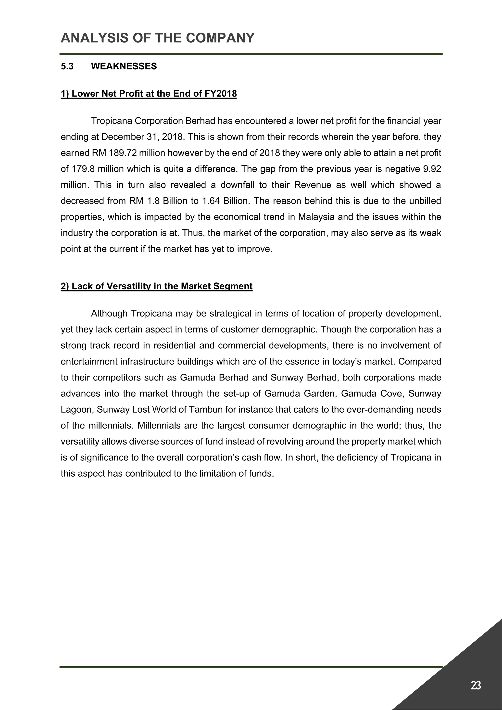 ANALYSIS OF THE COMPANY
23
5.3 WEAKNESSES
1) Lower Net Profit at the End of FY2018
Tropicana Corporation Berhad has encountered a lower net profit for the financial year
ending at December 31, 2018. This is shown from their records wherein the year before, they
earned RM 189.72 million however by the end of 2018 they were only able to attain a net profit
of 179.8 million which is quite a difference. The gap from the previous year is negative 9.92
million. This in turn also revealed a downfall to their Revenue as well which showed a
decreased from RM 1.8 Billion to 1.64 Billion. The reason behind this is due to the unbilled
properties, which is impacted by the economical trend in Malaysia and the issues within the
industry the corporation is at. Thus, the market of the corporation, may also serve as its weak
point at the current if the market has yet to improve.
2) Lack of Versatility in the Market Segment
Although Tropicana may be strategical in terms of location of property development,
yet they lack certain aspect in terms of customer demographic. Though the corporation has a
strong track record in residential and commercial developments, there is no involvement of
entertainment infrastructure buildings which are of the essence in today’s market. Compared
to their competitors such as Gamuda Berhad and Sunway Berhad, both corporations made
advances into the market through the set-up of Gamuda Garden, Gamuda Cove, Sunway
Lagoon, Sunway Lost World of Tambun for instance that caters to the ever-demanding needs
of the millennials. Millennials are the largest consumer demographic in the world; thus, the
versatility allows diverse sources of fund instead of revolving around the property market which
is of significance to the overall corporation’s cash flow. In short, the deficiency of Tropicana in
this aspect has contributed to the limitation of funds.
 